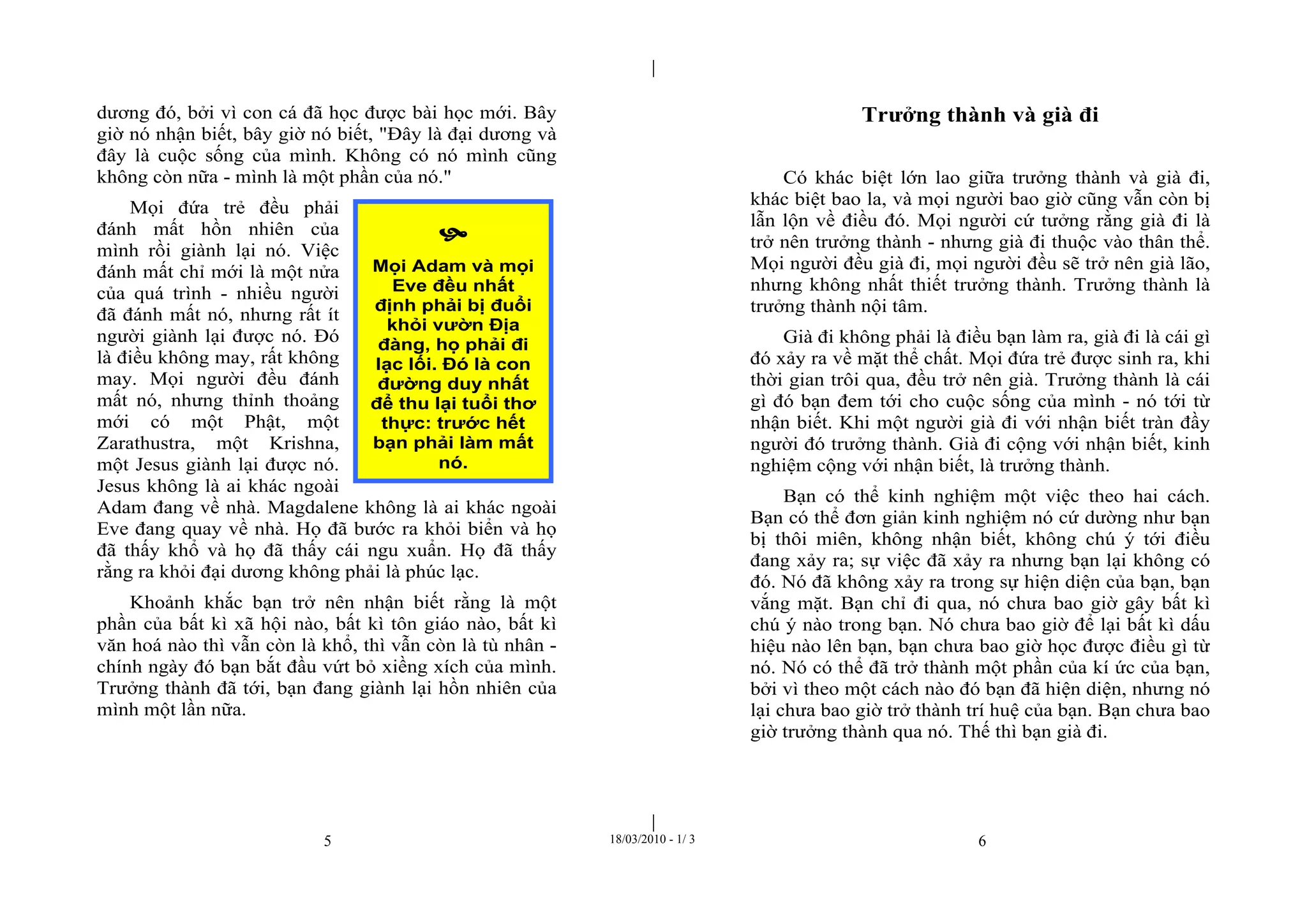 |
|
5 18/03/2010 - 1/ 3 6
dương đó, bởi vì con cá đã học được bài học mới. Bây
giờ nó nhận biết, bây giờ nó biết, "Đây là đại dương và
đây là cuộc sống của mình. Không có nó mình cũng
không còn nữa - mình là một phần của nó."
Mọi đứa trẻ đều phải
đánh mất hồn nhiên của
mình rồi giành lại nó. Việc
đánh mất chỉ mới là một nửa
của quá trình - nhiều người
đã đánh mất nó, nhưng rất ít
người giành lại được nó. Đó
là điều không may, rất không
may. Mọi người đều đánh
mất nó, nhưng thỉnh thoảng
mới có một Phật, một
Zarathustra, một Krishna,
một Jesus giành lại được nó.
Jesus không là ai khác ngoài
Adam đang về nhà. Magdalene không là ai khác ngoài
Eve đang quay về nhà. Họ đã bước ra khỏi biển và họ
đã thấy khổ và họ đã thấy cái ngu xuẩn. Họ đã thấy
rằng ra khỏi đại dương không phải là phúc lạc.
Khoảnh khắc bạn trở nên nhận biết rằng là một
phần của bất kì xã hội nào, bất kì tôn giáo nào, bất kì
văn hoá nào thì vẫn còn là khổ, thì vẫn còn là tù nhân -
chính ngày đó bạn bắt đầu vứt bỏ xiềng xích của mình.
Trưởng thành đã tới, bạn đang giành lại hồn nhiên của
mình một lần nữa.
Trưởng thành và già đi
Có khác biệt lớn lao giữa trưởng thành và già đi,
khác biệt bao la, và mọi người bao giờ cũng vẫn còn bị
lẫn lộn về điều đó. Mọi người cứ tưởng rằng già đi là
trở nên trưởng thành - nhưng già đi thuộc vào thân thể.
Mọi người đều già đi, mọi người đều sẽ trở nên già lão,
nhưng không nhất thiết trưởng thành. Trưởng thành là
trưởng thành nội tâm.
Già đi không phải là điều bạn làm ra, già đi là cái gì
đó xảy ra về mặt thể chất. Mọi đứa trẻ được sinh ra, khi
thời gian trôi qua, đều trở nên già. Trưởng thành là cái
gì đó bạn đem tới cho cuộc sống của mình - nó tới từ
nhận biết. Khi một người già đi với nhận biết tràn đầy
người đó trưởng thành. Già đi cộng với nhận biết, kinh
nghiệm cộng với nhận biết, là trưởng thành.
Bạn có thể kinh nghiệm một việc theo hai cách.
Bạn có thể đơn giản kinh nghiệm nó cứ dường như bạn
bị thôi miên, không nhận biết, không chú ý tới điều
đang xảy ra; sự việc đã xảy ra nhưng bạn lại không có
đó. Nó đã không xảy ra trong sự hiện diện của bạn, bạn
vắng mặt. Bạn chỉ đi qua, nó chưa bao giờ gây bất kì
chú ý nào trong bạn. Nó chưa bao giờ để lại bất kì dấu
hiệu nào lên bạn, bạn chưa bao giờ học được điều gì từ
nó. Nó có thể đã trở thành một phần của kí ức của bạn,
bởi vì theo một cách nào đó bạn đã hiện diện, nhưng nó
lại chưa bao giờ trở thành trí huệ của bạn. Bạn chưa bao
giờ trưởng thành qua nó. Thế thì bạn già đi.

Mọi Adam và mọi
Eve đều nhất
định phải bị đuổi
khỏi vườn Địa
đàng, họ phải đi
lạc lối. Đó là con
đường duy nhất
để thu lại tuổi thơ
thực: trước hết
bạn phải làm mất
nó.
 