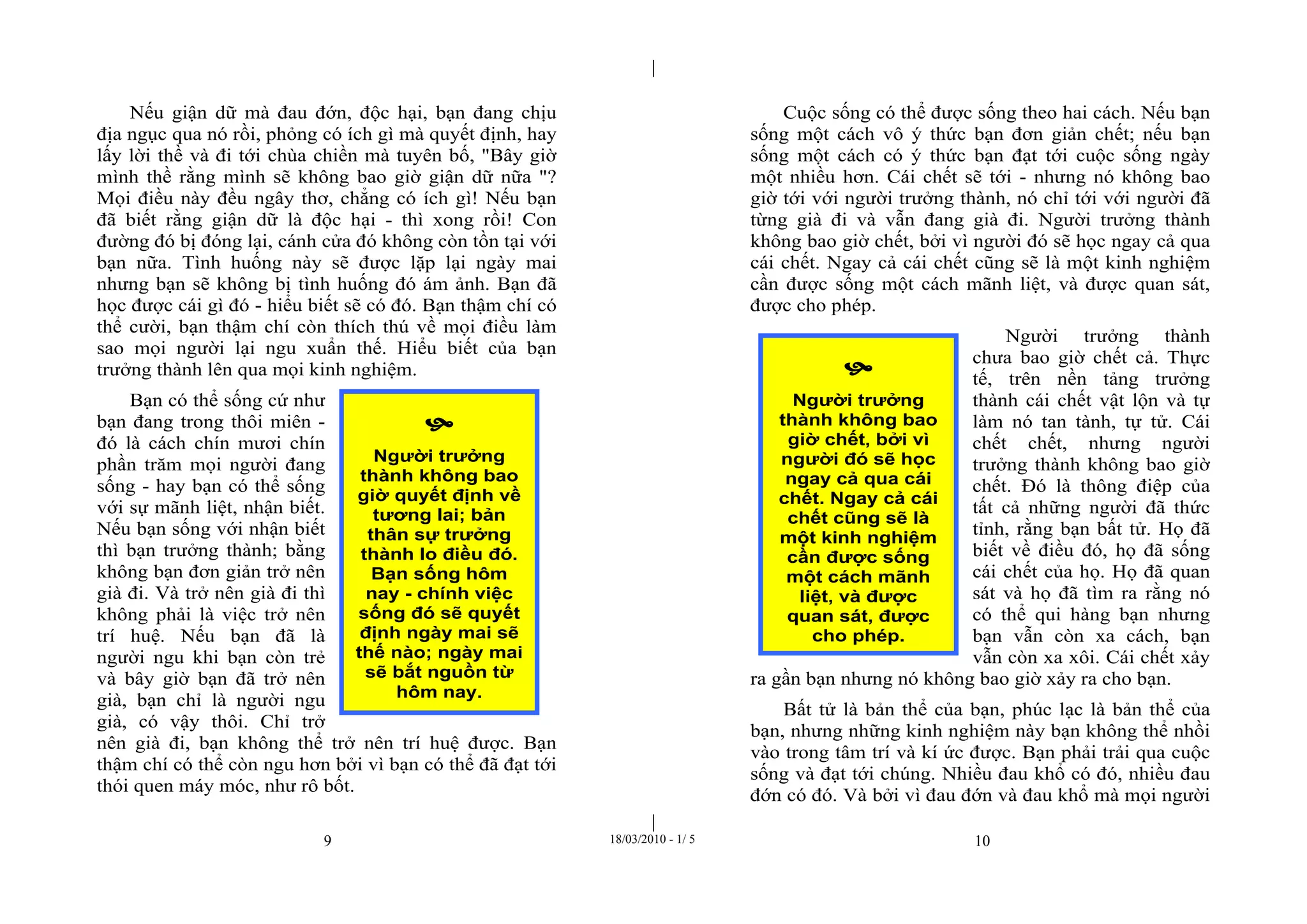 |
|
9 18/03/2010 - 1/ 5 10
Nếu giận dữ mà đau đớn, độc hại, bạn đang chịu
địa ngục qua nó rồi, phỏng có ích gì mà quyết định, hay
lấy lời thề và đi tới chùa chiền mà tuyên bố, "Bây giờ
mình thề rằng mình sẽ không bao giờ giận dữ nữa "?
Mọi điều này đều ngây thơ, chẳng có ích gì! Nếu bạn
đã biết rằng giận dữ là độc hại - thì xong rồi! Con
đường đó bị đóng lại, cánh cửa đó không còn tồn tại với
bạn nữa. Tình huống này sẽ được lặp lại ngày mai
nhưng bạn sẽ không bị tình huống đó ám ảnh. Bạn đã
học được cái gì đó - hiểu biết sẽ có đó. Bạn thậm chí có
thể cười, bạn thậm chí còn thích thú về mọi điều làm
sao mọi người lại ngu xuẩn thế. Hiểu biết của bạn
trưởng thành lên qua mọi kinh nghiệm.
Bạn có thể sống cứ như
bạn đang trong thôi miên -
đó là cách chín mươi chín
phần trăm mọi người đang
sống - hay bạn có thể sống
với sự mãnh liệt, nhận biết.
Nếu bạn sống với nhận biết
thì bạn trưởng thành; bằng
không bạn đơn giản trở nên
già đi. Và trở nên già đi thì
không phải là việc trở nên
trí huệ. Nếu bạn đã là
người ngu khi bạn còn trẻ
và bây giờ bạn đã trở nên
già, bạn chỉ là người ngu
già, có vậy thôi. Chỉ trở
nên già đi, bạn không thể trở nên trí huệ được. Bạn
thậm chí có thể còn ngu hơn bởi vì bạn có thể đã đạt tới
thói quen máy móc, như rô bốt.
Cuộc sống có thể được sống theo hai cách. Nếu bạn
sống một cách vô ý thức bạn đơn giản chết; nếu bạn
sống một cách có ý thức bạn đạt tới cuộc sống ngày
một nhiều hơn. Cái chết sẽ tới - nhưng nó không bao
giờ tới với người trưởng thành, nó chỉ tới với người đã
từng già đi và vẫn đang già đi. Người trưởng thành
không bao giờ chết, bởi vì người đó sẽ học ngay cả qua
cái chết. Ngay cả cái chết cũng sẽ là một kinh nghiệm
cần được sống một cách mãnh liệt, và được quan sát,
được cho phép.
Người trưởng thành
chưa bao giờ chết cả. Thực
tế, trên nền tảng trưởng
thành cái chết vật lộn và tự
làm nó tan tành, tự tử. Cái
chết chết, nhưng người
trưởng thành không bao giờ
chết. Đó là thông điệp của
tất cả những người đã thức
tỉnh, rằng bạn bất tử. Họ đã
biết về điều đó, họ đã sống
cái chết của họ. Họ đã quan
sát và họ đã tìm ra rằng nó
có thể qui hàng bạn nhưng
bạn vẫn còn xa cách, bạn
vẫn còn xa xôi. Cái chết xảy
ra gần bạn nhưng nó không bao giờ xảy ra cho bạn.
Bất tử là bản thể của bạn, phúc lạc là bản thể của
bạn, nhưng những kinh nghiệm này bạn không thể nhồi
vào trong tâm trí và kí ức được. Bạn phải trải qua cuộc
sống và đạt tới chúng. Nhiều đau khổ có đó, nhiều đau
đớn có đó. Và bởi vì đau đớn và đau khổ mà mọi người

Người trưởng
thành không bao
giờ quyết định về
tương lai; bản
thân sự trưởng
thành lo điều đó.
Bạn sống hôm
nay - chính việc
sống đó sẽ quyết
định ngày mai sẽ
thế nào; ngày mai
sẽ bắt nguồn từ
hôm nay.

Người trưởng
thành không bao
giờ chết, bởi vì
người đó sẽ học
ngay cả qua cái
chết. Ngay cả cái
chết cũng sẽ là
một kinh nghiệm
cần được sống
một cách mãnh
liệt, và được
quan sát, được
cho phép.
 
