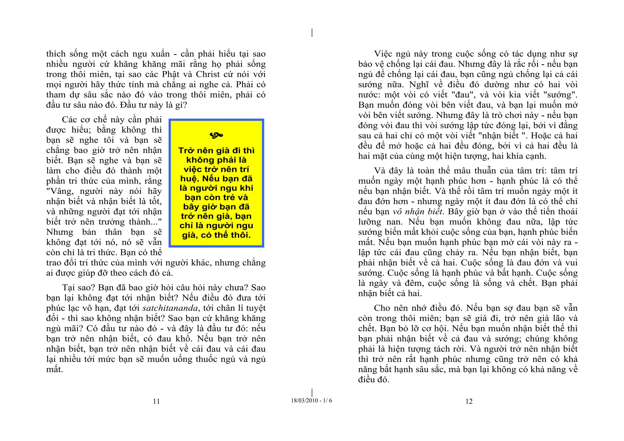 |
|
11 18/03/2010 - 1/ 6 12
thích sống một cách ngu xuẩn - cần phải hiểu tại sao
nhiều người cứ khăng khăng mãi rằng họ phải sống
trong thôi miên, tại sao các Phật và Christ cứ nói với
mọi người hãy thức tỉnh mà chẳng ai nghe cả. Phải có
tham dự sâu sắc nào đó vào trong thôi miên, phải có
đầu tư sâu nào đó. Đầu tư này là gì?
Các cơ chế này cần phải
được hiểu; bằng không thì
bạn sẽ nghe tôi và bạn sẽ
chẳng bao giờ trở nên nhận
biết. Bạn sẽ nghe và bạn sẽ
làm cho điều đó thành một
phần tri thức của mình, rằng
"Vâng, người này nói hãy
nhận biết và nhận biết là tốt,
và những người đạt tới nhận
biết trở nên trưởng thành..."
Nhưng bản thân bạn sẽ
không đạt tới nó, nó sẽ vẫn
còn chỉ là tri thức. Bạn có thể
trao đổi tri thức của mình với người khác, nhưng chẳng
ai được giúp đỡ theo cách đó cả.
Tại sao? Bạn đã bao giờ hỏi câu hỏi này chưa? Sao
bạn lại không đạt tới nhận biết? Nếu điều đó đưa tới
phúc lạc vô hạn, đạt tới satchitananda, tới chân lí tuyệt
đối - thì sao không nhận biết? Sao bạn cứ khăng khăng
ngủ mãi? Có đầu tư nào đó - và đây là đầu tư đó: nếu
bạn trở nên nhận biết, có đau khổ. Nếu bạn trở nên
nhận biết, bạn trở nên nhận biết về cái đau và cái đau
lại nhiều tới mức bạn sẽ muốn uống thuốc ngủ và ngủ
mất.
Việc ngủ này trong cuộc sống có tác dụng như sự
bảo vệ chống lại cái đau. Nhưng đây là rắc rối - nếu bạn
ngủ để chống lại cái đau, bạn cũng ngủ chống lại cả cái
sướng nữa. Nghĩ về điều đó dường như có hai vòi
nước: một vòi có viết "đau", và vòi kia viết "sướng".
Bạn muốn đóng vòi bên viết đau, và bạn lại muốn mở
vòi bên viết sướng. Nhưng đây là trò chơi này - nếu bạn
đóng vòi đau thì vòi sướng lập tức đóng lại, bởi vì đằng
sau cả hai chỉ có một vòi viết "nhận biết ". Hoặc cả hai
đều để mở hoặc cả hai đều đóng, bởi vì cả hai đều là
hai mặt của cùng một hiện tượng, hai khía cạnh.
Và đây là toàn thể mâu thuẫn của tâm trí: tâm trí
muốn ngày một hạnh phúc hơn - hạnh phúc là có thể
nếu bạn nhận biết. Và thế rồi tâm trí muốn ngày một ít
đau đớn hơn - nhưng ngày một ít đau đớn là có thể chỉ
nếu bạn vô nhận biết. Bây giờ bạn ở vào thế tiến thoái
lưỡng nan. Nếu bạn muốn không đau nữa, lập tức
sướng biến mất khỏi cuộc sống của bạn, hạnh phúc biến
mất. Nếu bạn muốn hạnh phúc bạn mở cái vòi này ra -
lập tức cái đau cũng chảy ra. Nếu bạn nhận biết, bạn
phải nhận biết về cả hai. Cuộc sống là đau đớn và vui
sướng. Cuộc sống là hạnh phúc và bất hạnh. Cuộc sống
là ngày và đêm, cuộc sống là sống và chết. Bạn phải
nhận biết cả hai.
Cho nên nhớ điều đó. Nếu bạn sợ đau bạn sẽ vẫn
còn trong thôi miên; bạn sẽ già đi, trở nên già lão và
chết. Bạn bỏ lỡ cơ hội. Nếu bạn muốn nhận biết thế thì
bạn phải nhận biết về cả đau và sướng; chúng không
phải là hiện tượng tách rời. Và người trở nên nhận biết
thì trở nên rất hạnh phúc nhưng cũng trở nên có khả
năng bất hạnh sâu sắc, mà bạn lại không có khả năng về
điều đó.

Trở nên già đi thì
không phải là
việc trở nên trí
huệ. Nếu bạn đã
là người ngu khi
bạn còn trẻ và
bây giờ bạn đã
trở nên già, bạn
chỉ là người ngu
già, có thế thôi.
 
