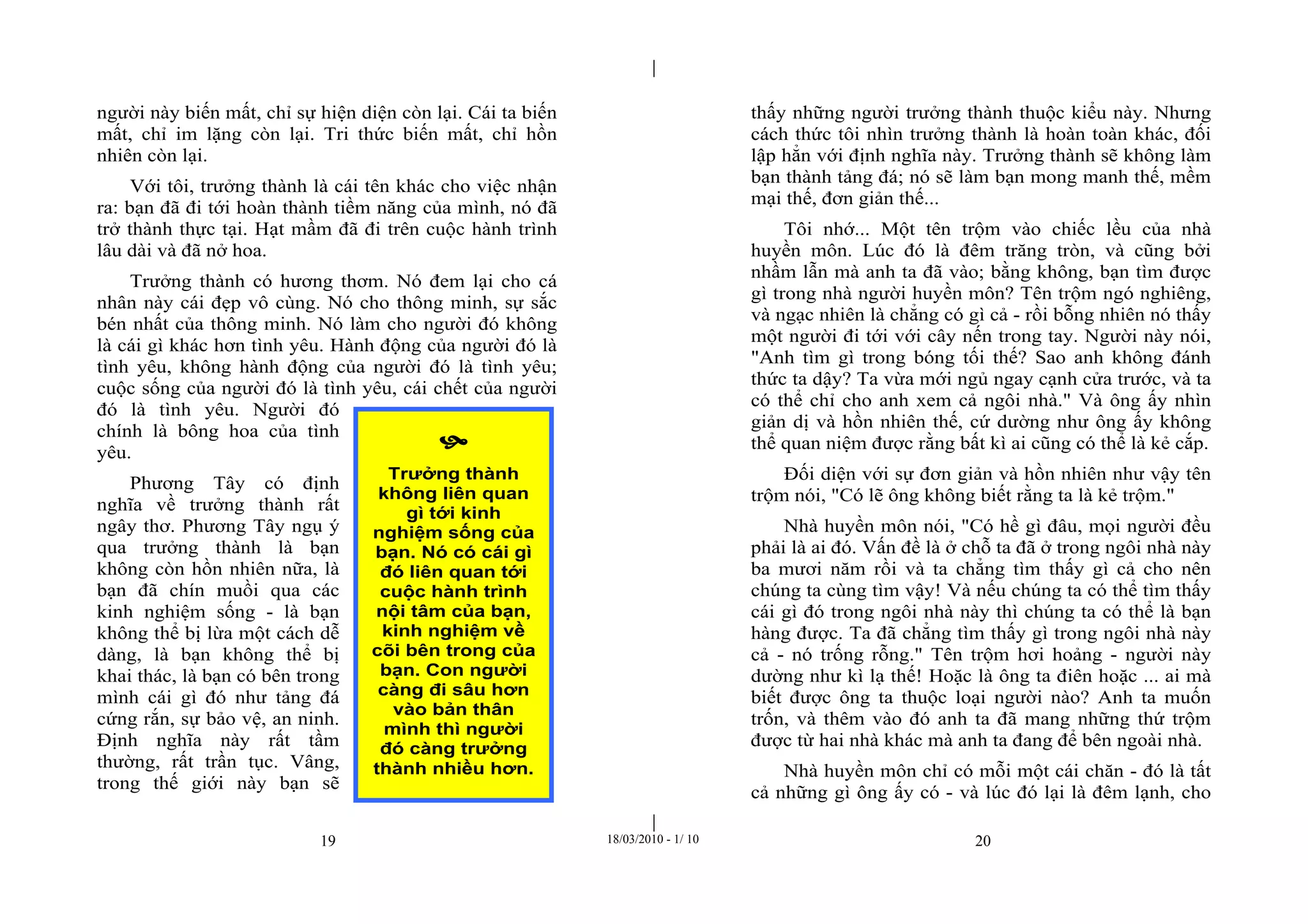 |
|
19 18/03/2010 - 1/ 10 20
người này biến mất, chỉ sự hiện diện còn lại. Cái ta biến
mất, chỉ im lặng còn lại. Tri thức biến mất, chỉ hồn
nhiên còn lại.
Với tôi, trưởng thành là cái tên khác cho việc nhận
ra: bạn đã đi tới hoàn thành tiềm năng của mình, nó đã
trở thành thực tại. Hạt mầm đã đi trên cuộc hành trình
lâu dài và đã nở hoa.
Trưởng thành có hương thơm. Nó đem lại cho cá
nhân này cái đẹp vô cùng. Nó cho thông minh, sự sắc
bén nhất của thông minh. Nó làm cho người đó không
là cái gì khác hơn tình yêu. Hành động của người đó là
tình yêu, không hành động của người đó là tình yêu;
cuộc sống của người đó là tình yêu, cái chết của người
đó là tình yêu. Người đó
chính là bông hoa của tình
yêu.
Phương Tây có định
nghĩa về trưởng thành rất
ngây thơ. Phương Tây ngụ ý
qua trưởng thành là bạn
không còn hồn nhiên nữa, là
bạn đã chín muồi qua các
kinh nghiệm sống - là bạn
không thể bị lừa một cách dễ
dàng, là bạn không thể bị
khai thác, là bạn có bên trong
mình cái gì đó như tảng đá
cứng rắn, sự bảo vệ, an ninh.
Định nghĩa này rất tầm
thường, rất trần tục. Vâng,
trong thế giới này bạn sẽ
thấy những người trưởng thành thuộc kiểu này. Nhưng
cách thức tôi nhìn trưởng thành là hoàn toàn khác, đối
lập hẳn với định nghĩa này. Trưởng thành sẽ không làm
bạn thành tảng đá; nó sẽ làm bạn mong manh thế, mềm
mại thế, đơn giản thế...
Tôi nhớ... Một tên trộm vào chiếc lều của nhà
huyền môn. Lúc đó là đêm trăng tròn, và cũng bởi
nhầm lẫn mà anh ta đã vào; bằng không, bạn tìm được
gì trong nhà người huyền môn? Tên trộm ngó nghiêng,
và ngạc nhiên là chẳng có gì cả - rồi bỗng nhiên nó thấy
một người đi tới với cây nến trong tay. Người này nói,
"Anh tìm gì trong bóng tối thế? Sao anh không đánh
thức ta dậy? Ta vừa mới ngủ ngay cạnh cửa trước, và ta
có thể chỉ cho anh xem cả ngôi nhà." Và ông ấy nhìn
giản dị và hồn nhiên thế, cứ dường như ông ấy không
thể quan niệm được rằng bất kì ai cũng có thể là kẻ cắp.
Đối diện với sự đơn giản và hồn nhiên như vậy tên
trộm nói, "Có lẽ ông không biết rằng ta là kẻ trộm."
Nhà huyền môn nói, "Có hề gì đâu, mọi người đều
phải là ai đó. Vấn đề là ở chỗ ta đã ở trong ngôi nhà này
ba mươi năm rồi và ta chẳng tìm thấy gì cả cho nên
chúng ta cùng tìm vậy! Và nếu chúng ta có thể tìm thấy
cái gì đó trong ngôi nhà này thì chúng ta có thể là bạn
hàng được. Ta đã chẳng tìm thấy gì trong ngôi nhà này
cả - nó trống rỗng." Tên trộm hơi hoảng - người này
dường như kì lạ thế! Hoặc là ông ta điên hoặc ... ai mà
biết được ông ta thuộc loại người nào? Anh ta muốn
trốn, và thêm vào đó anh ta đã mang những thứ trộm
được từ hai nhà khác mà anh ta đang để bên ngoài nhà.
Nhà huyền môn chỉ có mỗi một cái chăn - đó là tất
cả những gì ông ấy có - và lúc đó lại là đêm lạnh, cho

Trưởng thành
không liên quan
gì tới kinh
nghiệm sống của
bạn. Nó có cái gì
đó liên quan tới
cuộc hành trình
nội tâm của bạn,
kinh nghiệm về
cõi bên trong của
bạn. Con người
càng đi sâu hơn
vào bản thân
mình thì người
đó càng trưởng
thành nhiều hơn.
 