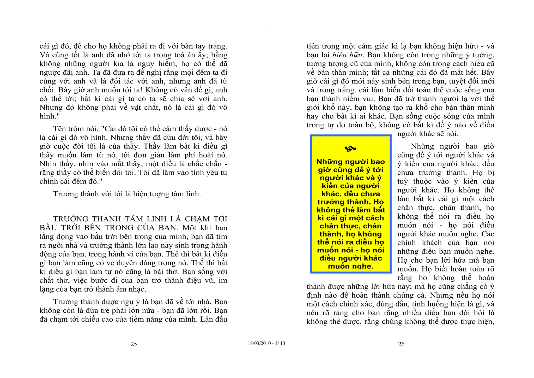 |
|
25 18/03/2010 - 1/ 13 26
cái gì đó, để cho họ không phải ra đi với bàn tay trắng.
Và cũng tốt là anh đã nhớ tới ta trong toà án ấy; bằng
không những người kia là nguy hiểm, họ có thể đã
ngược đãi anh. Ta đã đưa ra đề nghị rằng mọi đêm ta đi
cùng với anh và là đối tác với anh, nhưng anh đã từ
chối. Bây giờ anh muốn tới ta! Không có vấn đề gì, anh
có thể tới; bất kì cái gì ta có ta sẽ chia sẻ với anh.
Nhưng đó không phải về vật chất, nó là cái gì đó vô
hình."
Tên trộm nói, "Cái đó tôi có thể cảm thấy được - nó
là cái gì đó vô hình. Nhưng thầy đã cứu đời tôi, và bây
giờ cuộc đời tôi là của thầy. Thầy làm bất kì điều gì
thầy muốn làm từ nó, tôi đơn giản làm phí hoài nó.
Nhìn thầy, nhìn vào mắt thầy, một điều là chắc chắn -
rằng thầy có thể biến đổi tôi. Tôi đã lâm vào tình yêu từ
chính cái đêm đó."
Trưởng thành với tôi là hiện tượng tâm linh.
TRƯỞNG THÀNH TÂM LINH LÀ CHẠM TỚI
BẦU TRỜI BÊN TRONG CỦA BẠN. Một khi bạn
lắng đọng vào bầu trời bên trong của mình, bạn đã tìm
ra ngôi nhà và trưởng thành lớn lao nảy sinh trong hành
động của bạn, trong hành vi của bạn. Thế thì bất kì điều
gì bạn làm cũng có vẻ duyên dáng trong nó. Thế thì bất
kì điều gì bạn làm tự nó cũng là bài thơ. Bạn sống với
chất thơ, việc bước đi của bạn trở thành điệu vũ, im
lặng của bạn trở thành âm nhạc.
Trưởng thành được ngụ ý là bạn đã về tới nhà. Bạn
không còn là đứa trẻ phải lớn nữa - bạn đã lớn rồi. Bạn
đã chạm tới chiều cao của tiềm năng của mình. Lần đầu
tiên trong một cảm giác kì lạ bạn không hiện hữu - và
bạn lại hiện hữu. Bạn không còn trong những ý tưởng,
tưởng tượng cũ của mình, không còn trong cách hiểu cũ
về bản thân mình; tất cả những cái đó đã mất hết. Bây
giờ cái gì đó mới nảy sinh bên trong bạn, tuyệt đối mới
và trong trắng, cái làm biến đổi toàn thể cuộc sống của
bạn thành niềm vui. Bạn đã trở thành người lạ với thế
giới khổ này, bạn không tạo ra khổ cho bản thân mình
hay cho bất kì ai khác. Bạn sống cuộc sống của mình
trong tự do toàn bộ, không có bất kì để ý nào về điều
người khác sẽ nói.
Những người bao giờ
cũng để ý tới người khác và
ý kiến của người khác, đều
chưa trưởng thành. Họ bị
tuỳ thuộc vào ý kiến của
người khác. Họ không thể
làm bất kì cái gì một cách
chân thực, chân thành, họ
không thể nói ra điều họ
muốn nói - họ nói điều
người khác muốn nghe. Các
chính khách của bạn nói
những điều bạn muốn nghe.
Họ cho bạn lời hứa mà bạn
muốn. Họ biết hoàn toàn rõ
rằng họ không thể hoàn
thành được những lời hứa này; mà họ cũng chẳng có ý
định nào để hoàn thành chúng cả. Nhưng nếu họ nói
một cách chính xác, đúng đắn, tình huống hiện là gì, và
nêu rõ ràng cho bạn rằng nhiều điều bạn đòi hỏi là
không thể được, rằng chúng không thể được thực hiện,

Những người bao
giờ cũng để ý tới
người khác và ý
kiến của người
khác, đều chưa
trưởng thành. Họ
không thể làm bất
kì cái gì một cách
chân thực, chân
thành, họ không
thể nói ra điều họ
muốn nói - họ nói
điều người khác
muốn nghe.
 