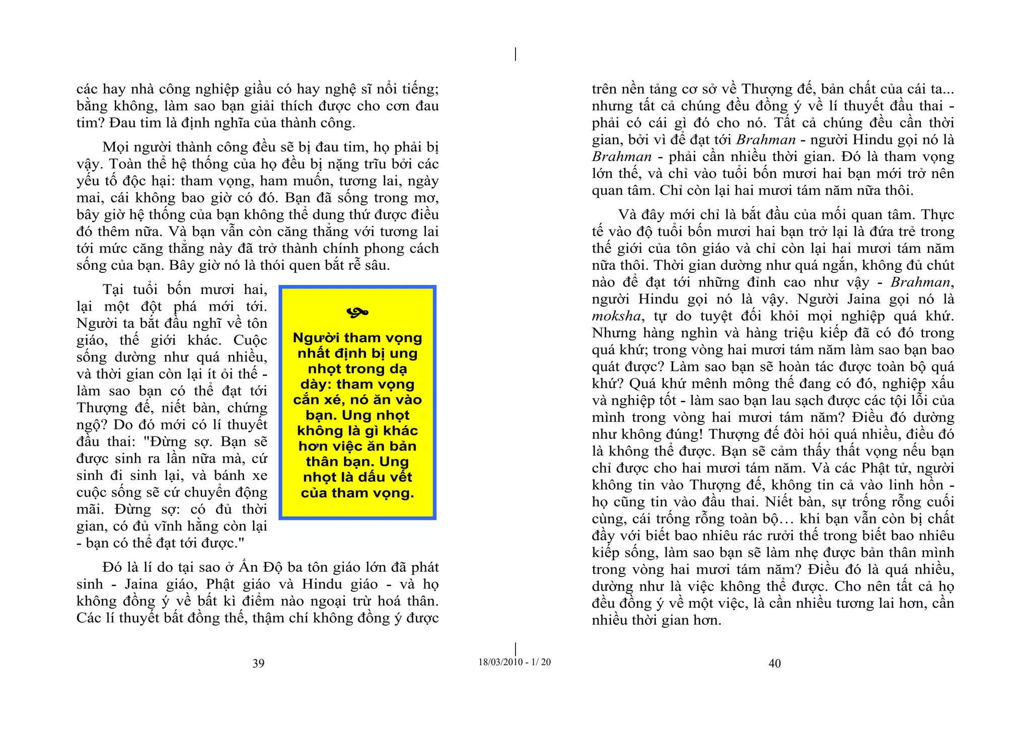 |
|
39 18/03/2010 - 1/ 20 40
các hay nhà công nghiệp giầu có hay nghệ sĩ nổi tiếng;
bằng không, làm sao bạn giải thích được cho cơn đau
tim? Đau tim là định nghĩa của thành công.
Mọi người thành công đều sẽ bị đau tim, họ phải bị
vậy. Toàn thể hệ thống của họ đều bị nặng trĩu bởi các
yếu tố độc hại: tham vọng, ham muốn, tương lai, ngày
mai, cái không bao giờ có đó. Bạn đã sống trong mơ,
bây giờ hệ thống của bạn không thể dung thứ được điều
đó thêm nữa. Và bạn vẫn còn căng thẳng với tương lai
tới mức căng thẳng này đã trở thành chính phong cách
sống của bạn. Bây giờ nó là thói quen bắt rễ sâu.
Tại tuổi bốn mươi hai,
lại một đột phá mới tới.
Người ta bắt đầu nghĩ về tôn
giáo, thế giới khác. Cuộc
sống dường như quá nhiều,
và thời gian còn lại ít ỏi thế -
làm sao bạn có thể đạt tới
Thượng đế, niết bàn, chứng
ngộ? Do đó mới có lí thuyết
đầu thai: "Đừng sợ. Bạn sẽ
được sinh ra lần nữa mà, cứ
sinh đi sinh lại, và bánh xe
cuộc sống sẽ cứ chuyển động
mãi. Đừng sợ: có đủ thời
gian, có đủ vĩnh hằng còn lại
- bạn có thể đạt tới được."
Đó là lí do tại sao ở Ấn Độ ba tôn giáo lớn đã phát
sinh - Jaina giáo, Phật giáo và Hindu giáo - và họ
không đồng ý về bất kì điểm nào ngoại trừ hoá thân.
Các lí thuyết bất đồng thế, thậm chí không đồng ý được
trên nền tảng cơ sở về Thượng đế, bản chất của cái ta...
nhưng tất cả chúng đều đồng ý về lí thuyết đầu thai -
phải có cái gì đó cho nó. Tất cả chúng đều cần thời
gian, bởi vì để đạt tới Brahman - người Hindu gọi nó là
Brahman - phải cần nhiều thời gian. Đó là tham vọng
lớn thế, và chỉ vào tuổi bốn mươi hai bạn mới trở nên
quan tâm. Chỉ còn lại hai mươi tám năm nữa thôi.
Và đây mới chỉ là bắt đầu của mối quan tâm. Thực
tế vào độ tuổi bốn mươi hai bạn trở lại là đứa trẻ trong
thế giới của tôn giáo và chỉ còn lại hai mươi tám năm
nữa thôi. Thời gian dường như quá ngắn, không đủ chút
nào để đạt tới những đỉnh cao như vậy - Brahman,
người Hindu gọi nó là vậy. Người Jaina gọi nó là
moksha, tự do tuyệt đối khỏi mọi nghiệp quá khứ.
Nhưng hàng nghìn và hàng triệu kiếp đã có đó trong
quá khứ; trong vòng hai mươi tám năm làm sao bạn bao
quát được? Làm sao bạn sẽ hoàn tác được toàn bộ quá
khứ? Quá khứ mênh mông thế đang có đó, nghiệp xấu
và nghiệp tốt - làm sao bạn lau sạch được các tội lỗi của
mình trong vòng hai mươi tám năm? Điều đó dường
như không đúng! Thượng đế đòi hỏi quá nhiều, điều đó
là không thể được. Bạn sẽ cảm thấy thất vọng nếu bạn
chỉ được cho hai mươi tám năm. Và các Phật tử, người
không tin vào Thượng đế, không tin cả vào linh hồn -
họ cũng tin vào đầu thai. Niết bàn, sự trống rỗng cuối
cùng, cái trống rỗng toàn bộ… khi bạn vẫn còn bị chất
đầy với biết bao nhiêu rác rưởi thế trong biết bao nhiêu
kiếp sống, làm sao bạn sẽ làm nhẹ được bản thân mình
trong vòng hai mươi tám năm? Điều đó là quá nhiều,
dường như là việc không thể được. Cho nên tất cả họ
đều đồng ý về một việc, là cần nhiều tương lai hơn, cần
nhiều thời gian hơn.

Người tham vọng
nhất định bị ung
nhọt trong dạ
dày: tham vọng
cắn xé, nó ăn vào
bạn. Ung nhọt
không là gì khác
hơn việc ăn bản
thân bạn. Ung
nhọt là dấu vết
của tham vọng.
 