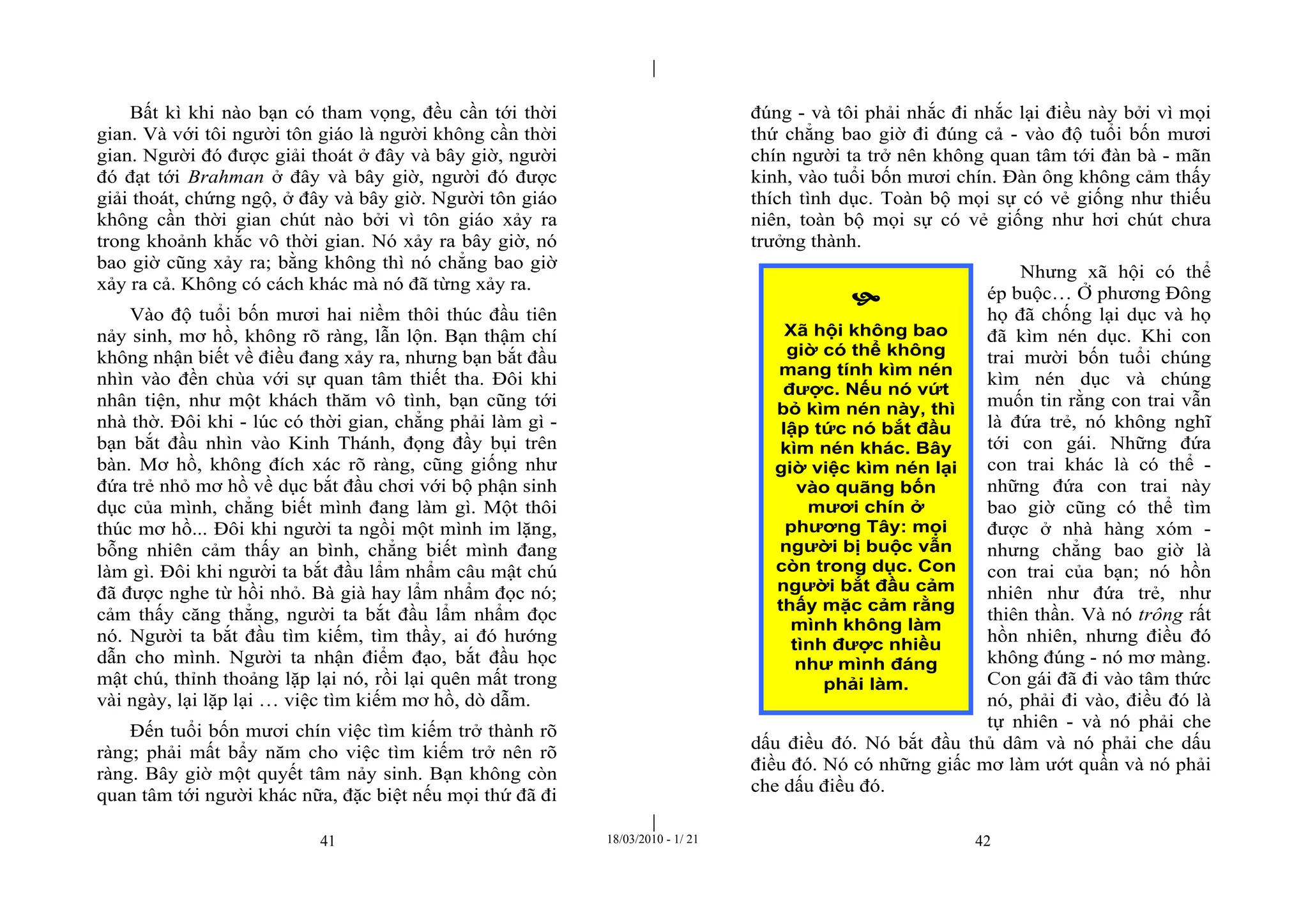 |
|
41 18/03/2010 - 1/ 21 42
Bất kì khi nào bạn có tham vọng, đều cần tới thời
gian. Và với tôi người tôn giáo là người không cần thời
gian. Người đó được giải thoát ở đây và bây giờ, người
đó đạt tới Brahman ở đây và bây giờ, người đó được
giải thoát, chứng ngộ, ở đây và bây giờ. Người tôn giáo
không cần thời gian chút nào bởi vì tôn giáo xảy ra
trong khoảnh khắc vô thời gian. Nó xảy ra bây giờ, nó
bao giờ cũng xảy ra; bằng không thì nó chẳng bao giờ
xảy ra cả. Không có cách khác mà nó đã từng xảy ra.
Vào độ tuổi bốn mươi hai niềm thôi thúc đầu tiên
nảy sinh, mơ hồ, không rõ ràng, lẫn lộn. Bạn thậm chí
không nhận biết về điều đang xảy ra, nhưng bạn bắt đầu
nhìn vào đền chùa với sự quan tâm thiết tha. Đôi khi
nhân tiện, như một khách thăm vô tình, bạn cũng tới
nhà thờ. Đôi khi - lúc có thời gian, chẳng phải làm gì -
bạn bắt đầu nhìn vào Kinh Thánh, đọng đầy bụi trên
bàn. Mơ hồ, không đích xác rõ ràng, cũng giống như
đứa trẻ nhỏ mơ hồ về dục bắt đầu chơi với bộ phận sinh
dục của mình, chẳng biết mình đang làm gì. Một thôi
thúc mơ hồ... Đôi khi người ta ngồi một mình im lặng,
bỗng nhiên cảm thấy an bình, chẳng biết mình đang
làm gì. Đôi khi người ta bắt đầu lẩm nhẩm câu mật chú
đã được nghe từ hồi nhỏ. Bà già hay lẩm nhẩm đọc nó;
cảm thấy căng thẳng, người ta bắt đầu lẩm nhẩm đọc
nó. Người ta bắt đầu tìm kiếm, tìm thầy, ai đó hướng
dẫn cho mình. Người ta nhận điểm đạo, bắt đầu học
mật chú, thỉnh thoảng lặp lại nó, rồi lại quên mất trong
vài ngày, lại lặp lại … việc tìm kiếm mơ hồ, dò dẫm.
Đến tuổi bốn mươi chín việc tìm kiếm trở thành rõ
ràng; phải mất bẩy năm cho việc tìm kiếm trở nên rõ
ràng. Bây giờ một quyết tâm nảy sinh. Bạn không còn
quan tâm tới người khác nữa, đặc biệt nếu mọi thứ đã đi
đúng - và tôi phải nhắc đi nhắc lại điều này bởi vì mọi
thứ chẳng bao giờ đi đúng cả - vào độ tuổi bốn mươi
chín người ta trở nên không quan tâm tới đàn bà - mãn
kinh, vào tuổi bốn mươi chín. Đàn ông không cảm thấy
thích tình dục. Toàn bộ mọi sự có vẻ giống như thiếu
niên, toàn bộ mọi sự có vẻ giống như hơi chút chưa
trưởng thành.
Nhưng xã hội có thể
ép buộc… Ở phương Đông
họ đã chống lại dục và họ
đã kìm nén dục. Khi con
trai mười bốn tuổi chúng
kìm nén dục và chúng
muốn tin rằng con trai vẫn
là đứa trẻ, nó không nghĩ
tới con gái. Những đứa
con trai khác là có thể -
những đứa con trai này
bao giờ cũng có thể tìm
được ở nhà hàng xóm -
nhưng chẳng bao giờ là
con trai của bạn; nó hồn
nhiên như đứa trẻ, như
thiên thần. Và nó trông rất
hồn nhiên, nhưng điều đó
không đúng - nó mơ màng.
Con gái đã đi vào tâm thức
nó, phải đi vào, điều đó là
tự nhiên - và nó phải che
dấu điều đó. Nó bắt đầu thủ dâm và nó phải che dấu
điều đó. Nó có những giấc mơ làm ướt quần và nó phải
che dấu điều đó.

Xã hội không bao
giờ có thể không
mang tính kìm nén
được. Nếu nó vứt
bỏ kìm nén này, thì
lập tức nó bắt đầu
kìm nén khác. Bây
giờ việc kìm nén lại
vào quãng bốn
mươi chín ở
phương Tây: mọi
người bị buộc vẫn
còn trong dục. Con
người bắt đầu cảm
thấy mặc cảm rằng
mình không làm
tình được nhiều
như mình đáng
phải làm.
 