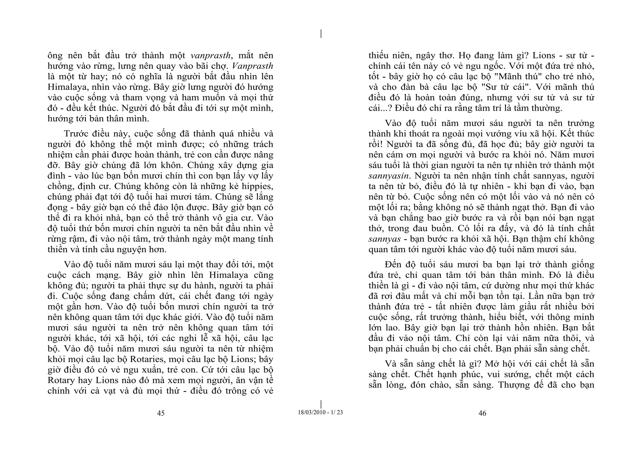 |
|
45 18/03/2010 - 1/ 23 46
ông nên bắt đầu trở thành một vanprasth, mắt nên
hướng vào rừng, lưng nên quay vào bãi chợ. Vanprasth
là một từ hay; nó có nghĩa là người bắt đầu nhìn lên
Himalaya, nhìn vào rừng. Bây giờ lưng người đó hướng
vào cuộc sống và tham vọng và ham muốn và mọi thứ
đó - đều kết thúc. Người đó bắt đầu đi tới sự một mình,
hướng tới bản thân mình.
Trước điều này, cuộc sống đã thành quá nhiều và
người đó không thể một mình được; có những trách
nhiệm cần phải được hoàn thành, trẻ con cần được nâng
đỡ. Bây giờ chúng đã lớn khôn. Chúng xây dựng gia
đình - vào lúc bạn bốn mươi chín thì con bạn lấy vợ lấy
chồng, định cư. Chúng không còn là những kẻ hippies,
chúng phải đạt tới độ tuổi hai mươi tám. Chúng sẽ lắng
đọng - bây giờ bạn có thể đảo lộn được. Bây giờ bạn có
thể đi ra khỏi nhà, bạn có thể trở thành vô gia cư. Vào
độ tuổi thứ bốn mươi chín người ta nên bắt đầu nhìn về
rừng rậm, đi vào nội tâm, trở thành ngày một mang tính
thiền và tính cầu nguyện hơn.
Vào độ tuổi năm mươi sáu lại một thay đổi tới, một
cuộc cách mạng. Bây giờ nhìn lên Himalaya cũng
không đủ; người ta phải thực sự du hành, người ta phải
đi. Cuộc sống đang chấm dứt, cái chết đang tới ngày
một gần hơn. Vào độ tuổi bốn mươi chín người ta trở
nên không quan tâm tới dục khác giới. Vào độ tuổi năm
mươi sáu người ta nên trở nên không quan tâm tới
người khác, tới xã hội, tới các nghi lễ xã hội, câu lạc
bộ. Vào độ tuổi năm mươi sáu người ta nên từ nhiệm
khỏi mọi câu lạc bộ Rotaries, mọi câu lạc bộ Lions; bây
giờ điều đó có vẻ ngu xuẩn, trẻ con. Cứ tới câu lạc bộ
Rotary hay Lions nào đó mà xem mọi người, ăn vận tề
chỉnh với cà vạt và đủ mọi thứ - điều đó trông có vẻ
thiếu niên, ngây thơ. Họ đang làm gì? Lions - sư tử -
chính cái tên này có vẻ ngu ngốc. Với một đứa trẻ nhỏ,
tốt - bây giờ họ có câu lạc bộ "Mãnh thú" cho trẻ nhỏ,
và cho đàn bà câu lạc bộ "Sư tử cái". Với mãnh thú
điều đó là hoàn toàn đúng, nhưng với sư tử và sư tử
cái...? Điều đó chỉ ra rằng tâm trí là tầm thường.
Vào độ tuổi năm mươi sáu người ta nên trưởng
thành khi thoát ra ngoài mọi vướng víu xã hội. Kết thúc
rồi! Người ta đã sống đủ, đã học đủ; bây giờ người ta
nên cám ơn mọi người và bước ra khỏi nó. Năm mươi
sáu tuổi là thời gian người ta nên tự nhiên trở thành một
sannyasin. Người ta nên nhận tính chất sannyas, người
ta nên từ bỏ, điều đó là tự nhiên - khi bạn đi vào, bạn
nên từ bỏ. Cuộc sống nên có một lối vào và nó nên có
một lối ra; bằng không nó sẽ thành ngạt thở. Bạn đi vào
và bạn chẳng bao giờ bước ra và rồi bạn nói bạn ngạt
thở, trong đau buồn. Có lối ra đấy, và đó là tính chất
sannyas - bạn bước ra khỏi xã hội. Bạn thậm chí không
quan tâm tới người khác vào độ tuổi năm mươi sáu.
Đến độ tuổi sáu mươi ba bạn lại trở thành giống
đứa trẻ, chỉ quan tâm tới bản thân mình. Đó là điều
thiền là gì - đi vào nội tâm, cứ dường như mọi thứ khác
đã rơi đâu mất và chỉ mỗi bạn tồn tại. Lần nữa bạn trở
thành đứa trẻ - tất nhiên được làm giầu rất nhiều bởi
cuộc sống, rất trưởng thành, hiểu biết, với thông minh
lớn lao. Bây giờ bạn lại trở thành hồn nhiên. Bạn bắt
đầu đi vào nội tâm. Chỉ còn lại vài năm nữa thôi, và
bạn phải chuẩn bị cho cái chết. Bạn phải sẵn sàng chết.
Và sẵn sàng chết là gì? Mở hội với cái chết là sẵn
sàng chết. Chết hạnh phúc, vui sướng, chết một cách
sẵn lòng, đón chào, sẵn sàng. Thượng đế đã cho bạn
 