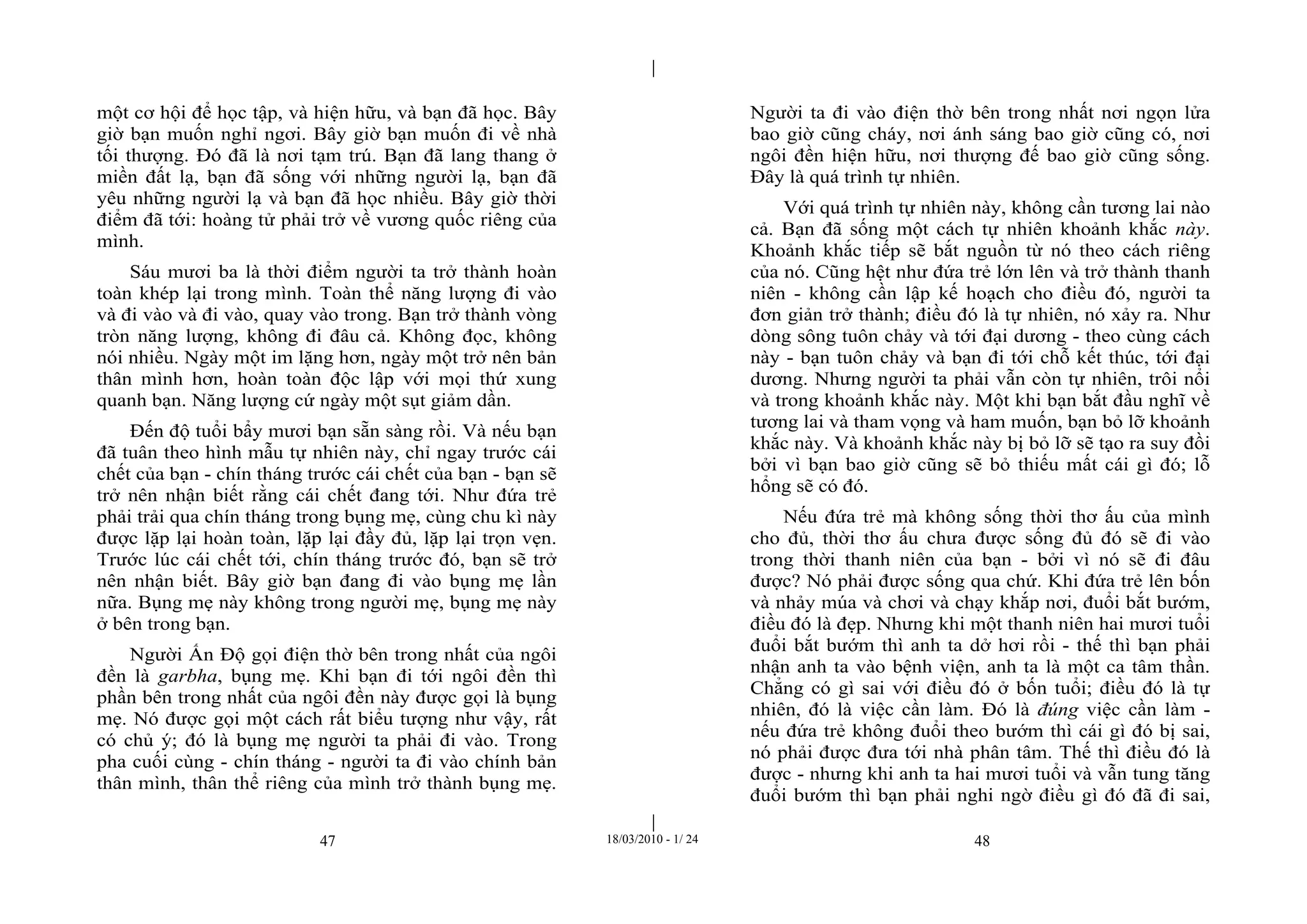 |
|
47 18/03/2010 - 1/ 24 48
một cơ hội để học tập, và hiện hữu, và bạn đã học. Bây
giờ bạn muốn nghỉ ngơi. Bây giờ bạn muốn đi về nhà
tối thượng. Đó đã là nơi tạm trú. Bạn đã lang thang ở
miền đất lạ, bạn đã sống với những người lạ, bạn đã
yêu những người lạ và bạn đã học nhiều. Bây giờ thời
điểm đã tới: hoàng tử phải trở về vương quốc riêng của
mình.
Sáu mươi ba là thời điểm người ta trở thành hoàn
toàn khép lại trong mình. Toàn thể năng lượng đi vào
và đi vào và đi vào, quay vào trong. Bạn trở thành vòng
tròn năng lượng, không đi đâu cả. Không đọc, không
nói nhiều. Ngày một im lặng hơn, ngày một trở nên bản
thân mình hơn, hoàn toàn độc lập với mọi thứ xung
quanh bạn. Năng lượng cứ ngày một sụt giảm dần.
Đến độ tuổi bẩy mươi bạn sẵn sàng rồi. Và nếu bạn
đã tuân theo hình mẫu tự nhiên này, chỉ ngay trước cái
chết của bạn - chín tháng trước cái chết của bạn - bạn sẽ
trở nên nhận biết rằng cái chết đang tới. Như đứa trẻ
phải trải qua chín tháng trong bụng mẹ, cùng chu kì này
được lặp lại hoàn toàn, lặp lại đầy đủ, lặp lại trọn vẹn.
Trước lúc cái chết tới, chín tháng trước đó, bạn sẽ trở
nên nhận biết. Bây giờ bạn đang đi vào bụng mẹ lần
nữa. Bụng mẹ này không trong người mẹ, bụng mẹ này
ở bên trong bạn.
Người Ấn Độ gọi điện thờ bên trong nhất của ngôi
đền là garbha, bụng mẹ. Khi bạn đi tới ngôi đền thì
phần bên trong nhất của ngôi đền này được gọi là bụng
mẹ. Nó được gọi một cách rất biểu tượng như vậy, rất
có chủ ý; đó là bụng mẹ người ta phải đi vào. Trong
pha cuối cùng - chín tháng - người ta đi vào chính bản
thân mình, thân thể riêng của mình trở thành bụng mẹ.
Người ta đi vào điện thờ bên trong nhất nơi ngọn lửa
bao giờ cũng cháy, nơi ánh sáng bao giờ cũng có, nơi
ngôi đền hiện hữu, nơi thượng đế bao giờ cũng sống.
Đây là quá trình tự nhiên.
Với quá trình tự nhiên này, không cần tương lai nào
cả. Bạn đã sống một cách tự nhiên khoảnh khắc này.
Khoảnh khắc tiếp sẽ bắt nguồn từ nó theo cách riêng
của nó. Cũng hệt như đứa trẻ lớn lên và trở thành thanh
niên - không cần lập kế hoạch cho điều đó, người ta
đơn giản trở thành; điều đó là tự nhiên, nó xảy ra. Như
dòng sông tuôn chảy và tới đại dương - theo cùng cách
này - bạn tuôn chảy và bạn đi tới chỗ kết thúc, tới đại
dương. Nhưng người ta phải vẫn còn tự nhiên, trôi nổi
và trong khoảnh khắc này. Một khi bạn bắt đầu nghĩ về
tương lai và tham vọng và ham muốn, bạn bỏ lỡ khoảnh
khắc này. Và khoảnh khắc này bị bỏ lỡ sẽ tạo ra suy đồi
bởi vì bạn bao giờ cũng sẽ bỏ thiếu mất cái gì đó; lỗ
hổng sẽ có đó.
Nếu đứa trẻ mà không sống thời thơ ấu của mình
cho đủ, thời thơ ấu chưa được sống đủ đó sẽ đi vào
trong thời thanh niên của bạn - bởi vì nó sẽ đi đâu
được? Nó phải được sống qua chứ. Khi đứa trẻ lên bốn
và nhảy múa và chơi và chạy khắp nơi, đuổi bắt bướm,
điều đó là đẹp. Nhưng khi một thanh niên hai mươi tuổi
đuổi bắt bướm thì anh ta dở hơi rồi - thế thì bạn phải
nhận anh ta vào bệnh viện, anh ta là một ca tâm thần.
Chẳng có gì sai với điều đó ở bốn tuổi; điều đó là tự
nhiên, đó là việc cần làm. Đó là đúng việc cần làm -
nếu đứa trẻ không đuổi theo bướm thì cái gì đó bị sai,
nó phải được đưa tới nhà phân tâm. Thế thì điều đó là
được - nhưng khi anh ta hai mươi tuổi và vẫn tung tăng
đuổi bướm thì bạn phải nghi ngờ điều gì đó đã đi sai,
 