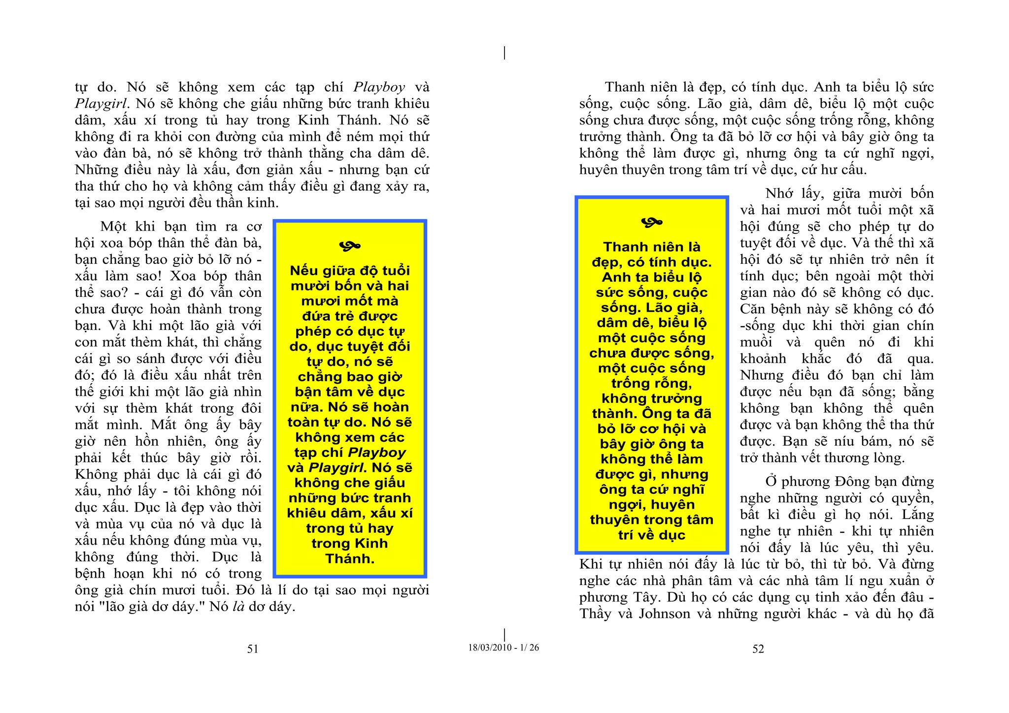 |
|
51 18/03/2010 - 1/ 26 52
tự do. Nó sẽ không xem các tạp chí Playboy và
Playgirl. Nó sẽ không che giấu những bức tranh khiêu
dâm, xấu xí trong tủ hay trong Kinh Thánh. Nó sẽ
không đi ra khỏi con đường của mình để ném mọi thứ
vào đàn bà, nó sẽ không trở thành thằng cha dâm dê.
Những điều này là xấu, đơn giản xấu - nhưng bạn cứ
tha thứ cho họ và không cảm thấy điều gì đang xảy ra,
tại sao mọi người đều thần kinh.
Một khi bạn tìm ra cơ
hội xoa bóp thân thể đàn bà,
bạn chẳng bao giờ bỏ lỡ nó -
xấu làm sao! Xoa bóp thân
thể sao? - cái gì đó vẫn còn
chưa được hoàn thành trong
bạn. Và khi một lão già với
con mắt thèm khát, thì chẳng
cái gì so sánh được với điều
đó; đó là điều xấu nhất trên
thế giới khi một lão già nhìn
với sự thèm khát trong đôi
mắt mình. Mắt ông ấy bây
giờ nên hồn nhiên, ông ấy
phải kết thúc bây giờ rồi.
Không phải dục là cái gì đó
xấu, nhớ lấy - tôi không nói
dục xấu. Dục là đẹp vào thời
và mùa vụ của nó và dục là
xấu nếu không đúng mùa vụ,
không đúng thời. Dục là
bệnh hoạn khi nó có trong
ông già chín mươi tuổi. Đó là lí do tại sao mọi người
nói "lão già dơ dáy." Nó là dơ dáy.
Thanh niên là đẹp, có tính dục. Anh ta biểu lộ sức
sống, cuộc sống. Lão già, dâm dê, biểu lộ một cuộc
sống chưa được sống, một cuộc sống trống rỗng, không
trưởng thành. Ông ta đã bỏ lỡ cơ hội và bây giờ ông ta
không thể làm được gì, nhưng ông ta cứ nghĩ ngợi,
huyên thuyên trong tâm trí về dục, cứ hư cấu.
Nhớ lấy, giữa mười bốn
và hai mươi mốt tuổi một xã
hội đúng sẽ cho phép tự do
tuyệt đối về dục. Và thế thì xã
hội đó sẽ tự nhiên trở nên ít
tính dục; bên ngoài một thời
gian nào đó sẽ không có dục.
Căn bệnh này sẽ không có đó
-sống dục khi thời gian chín
muồi và quên nó đi khi
khoảnh khắc đó đã qua.
Nhưng điều đó bạn chỉ làm
được nếu bạn đã sống; bằng
không bạn không thể quên
được và bạn không thể tha thứ
được. Bạn sẽ níu bám, nó sẽ
trở thành vết thương lòng.
Ở phương Đông bạn đừng
nghe những người có quyền,
bất kì điều gì họ nói. Lắng
nghe tự nhiên - khi tự nhiên
nói đấy là lúc yêu, thì yêu.
Khi tự nhiên nói đấy là lúc từ bỏ, thì từ bỏ. Và đừng
nghe các nhà phân tâm và các nhà tâm lí ngu xuẩn ở
phương Tây. Dù họ có các dụng cụ tinh xảo đến đâu -
Thầy và Johnson và những người khác - và dù họ đã

Nếu giữa độ tuổi
mười bốn và hai
mươi mốt mà
đứa trẻ được
phép có dục tự
do, dục tuyệt đối
tự do, nó sẽ
chẳng bao giờ
bận tâm về dục
nữa. Nó sẽ hoàn
toàn tự do. Nó sẽ
không xem các
tạp chí Playboy
và Playgirl. Nó sẽ
không che giấu
những bức tranh
khiêu dâm, xấu xí
trong tủ hay
trong Kinh
Thánh.

Thanh niên là
đẹp, có tính dục.
Anh ta biểu lộ
sức sống, cuộc
sống. Lão già,
dâm dê, biểu lộ
một cuộc sống
chưa được sống,
một cuộc sống
trống rỗng,
không trưởng
thành. Ông ta đã
bỏ lỡ cơ hội và
bây giờ ông ta
không thể làm
được gì, nhưng
ông ta cứ nghĩ
ngợi, huyên
thuyên trong tâm
trí về dục
 
