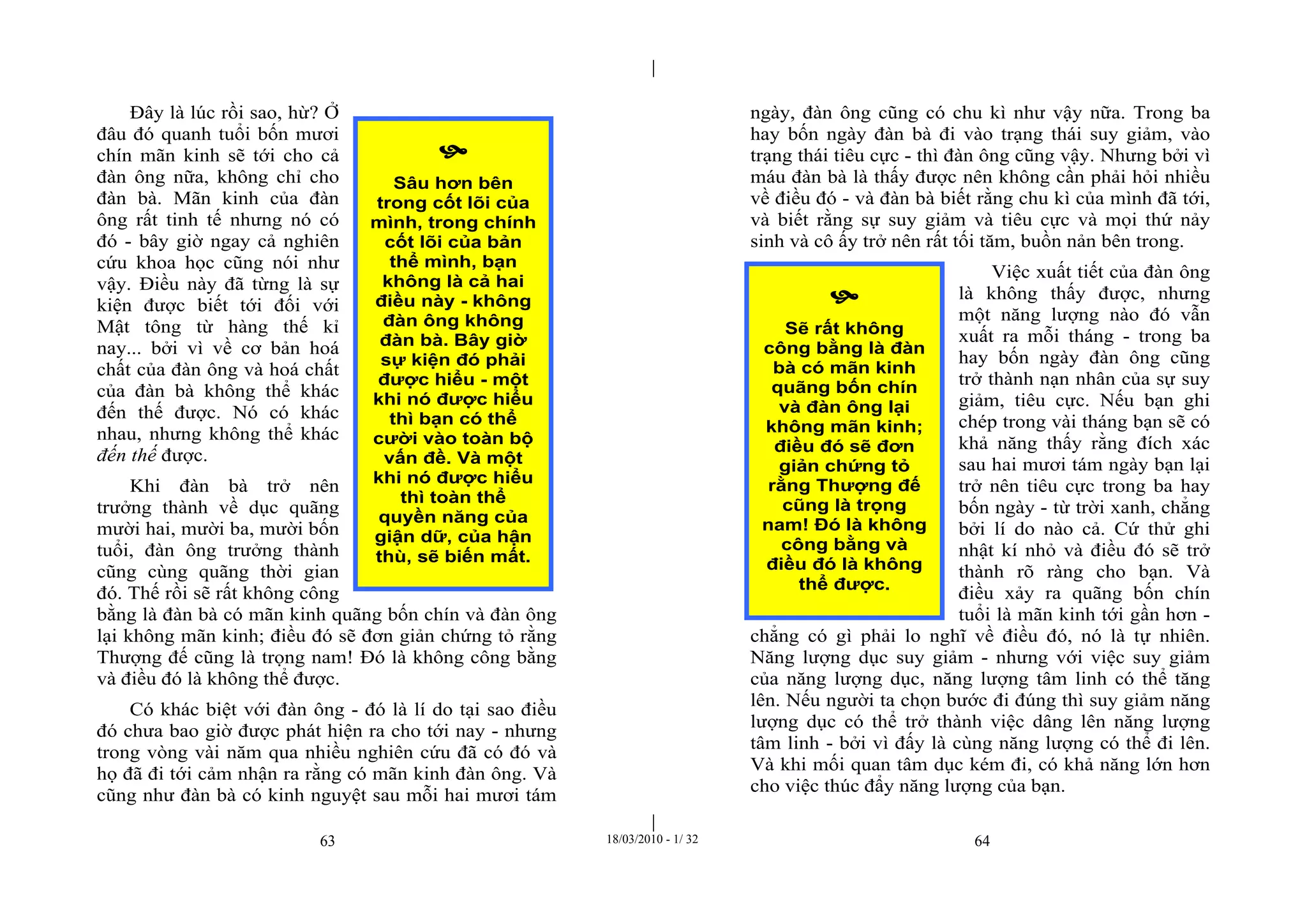 |
|
63 18/03/2010 - 1/ 32 64
Đây là lúc rồi sao, hừ? Ở
đâu đó quanh tuổi bốn mươi
chín mãn kinh sẽ tới cho cả
đàn ông nữa, không chỉ cho
đàn bà. Mãn kinh của đàn
ông rất tinh tế nhưng nó có
đó - bây giờ ngay cả nghiên
cứu khoa học cũng nói như
vậy. Điều này đã từng là sự
kiện được biết tới đối với
Mật tông từ hàng thế kỉ
nay... bởi vì về cơ bản hoá
chất của đàn ông và hoá chất
của đàn bà không thể khác
đến thế được. Nó có khác
nhau, nhưng không thể khác
đến thế được.
Khi đàn bà trở nên
trưởng thành về dục quãng
mười hai, mười ba, mười bốn
tuổi, đàn ông trưởng thành
cũng cùng quãng thời gian
đó. Thế rồi sẽ rất không công
bằng là đàn bà có mãn kinh quãng bốn chín và đàn ông
lại không mãn kinh; điều đó sẽ đơn giản chứng tỏ rằng
Thượng đế cũng là trọng nam! Đó là không công bằng
và điều đó là không thể được.
Có khác biệt với đàn ông - đó là lí do tại sao điều
đó chưa bao giờ được phát hiện ra cho tới nay - nhưng
trong vòng vài năm qua nhiều nghiên cứu đã có đó và
họ đã đi tới cảm nhận ra rằng có mãn kinh đàn ông. Và
cũng như đàn bà có kinh nguyệt sau mỗi hai mươi tám
ngày, đàn ông cũng có chu kì như vậy nữa. Trong ba
hay bốn ngày đàn bà đi vào trạng thái suy giảm, vào
trạng thái tiêu cực - thì đàn ông cũng vậy. Nhưng bởi vì
máu đàn bà là thấy được nên không cần phải hỏi nhiều
về điều đó - và đàn bà biết rằng chu kì của mình đã tới,
và biết rằng sự suy giảm và tiêu cực và mọi thứ nảy
sinh và cô ấy trở nên rất tối tăm, buồn nản bên trong.
Việc xuất tiết của đàn ông
là không thấy được, nhưng
một năng lượng nào đó vẫn
xuất ra mỗi tháng - trong ba
hay bốn ngày đàn ông cũng
trở thành nạn nhân của sự suy
giảm, tiêu cực. Nếu bạn ghi
chép trong vài tháng bạn sẽ có
khả năng thấy rằng đích xác
sau hai mươi tám ngày bạn lại
trở nên tiêu cực trong ba hay
bốn ngày - từ trời xanh, chẳng
bởi lí do nào cả. Cứ thử ghi
nhật kí nhỏ và điều đó sẽ trở
thành rõ ràng cho bạn. Và
điều xảy ra quãng bốn chín
tuổi là mãn kinh tới gần hơn -
chẳng có gì phải lo nghĩ về điều đó, nó là tự nhiên.
Năng lượng dục suy giảm - nhưng với việc suy giảm
của năng lượng dục, năng lượng tâm linh có thể tăng
lên. Nếu người ta chọn bước đi đúng thì suy giảm năng
lượng dục có thể trở thành việc dâng lên năng lượng
tâm linh - bởi vì đấy là cùng năng lượng có thể đi lên.
Và khi mối quan tâm dục kém đi, có khả năng lớn hơn
cho việc thúc đẩy năng lượng của bạn.

Sâu hơn bên
trong cốt lõi của
mình, trong chính
cốt lõi của bản
thể mình, bạn
không là cả hai
điều này - không
đàn ông không
đàn bà. Bây giờ
sự kiện đó phải
được hiểu - một
khi nó được hiểu
thì bạn có thể
cười vào toàn bộ
vấn đề. Và một
khi nó được hiểu
thì toàn thể
quyền năng của
giận dữ, của hận
thù, sẽ biến mất.

Sẽ rất không
công bằng là đàn
bà có mãn kinh
quãng bốn chín
và đàn ông lại
không mãn kinh;
điều đó sẽ đơn
giản chứng tỏ
rằng Thượng đế
cũng là trọng
nam! Đó là không
công bằng và
điều đó là không
thể được.
 