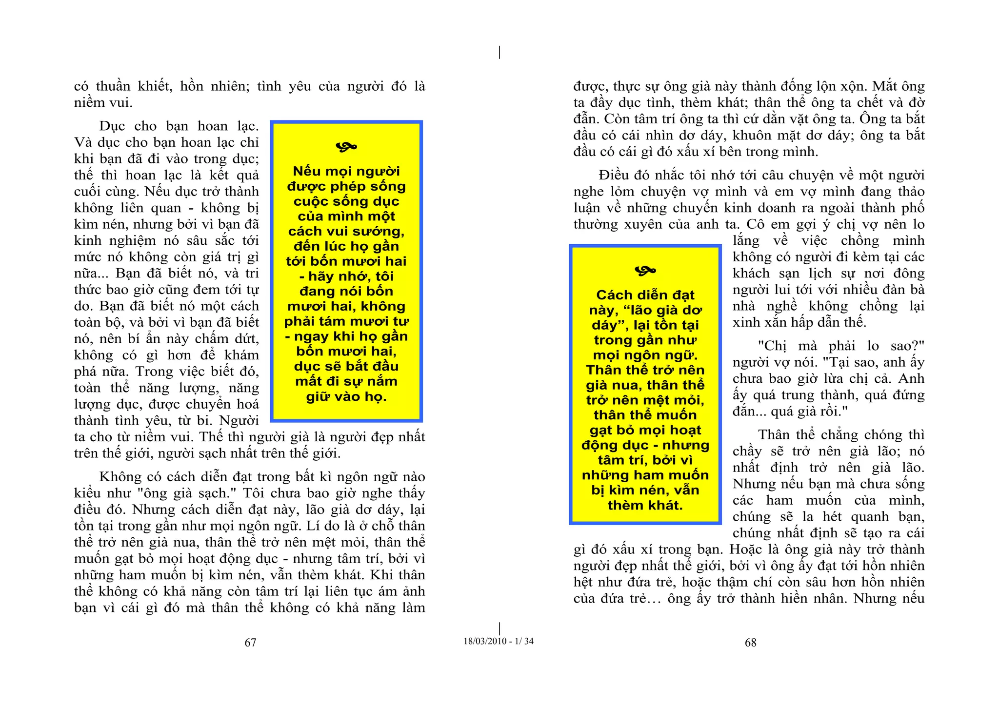|
|
67 18/03/2010 - 1/ 34 68
có thuần khiết, hồn nhiên; tình yêu của người đó là
niềm vui.
Dục cho bạn hoan lạc.
Và dục cho bạn hoan lạc chỉ
khi bạn đã đi vào trong dục;
thế thì hoan lạc là kết quả
cuối cùng. Nếu dục trở thành
không liên quan - không bị
kìm nén, nhưng bởi vì bạn đã
kinh nghiệm nó sâu sắc tới
mức nó không còn giá trị gì
nữa... Bạn đã biết nó, và tri
thức bao giờ cũng đem tới tự
do. Bạn đã biết nó một cách
toàn bộ, và bởi vì bạn đã biết
nó, nên bí ẩn này chấm dứt,
không có gì hơn để khám
phá nữa. Trong việc biết đó,
toàn thể năng lượng, năng
lượng dục, được chuyển hoá
thành tình yêu, từ bi. Người
ta cho từ niềm vui. Thế thì người già là người đẹp nhất
trên thế giới, người sạch nhất trên thế giới.
Không có cách diễn đạt trong bất kì ngôn ngữ nào
kiểu như "ông già sạch." Tôi chưa bao giờ nghe thấy
điều đó. Nhưng cách diễn đạt này, lão già dơ dáy, lại
tồn tại trong gần như mọi ngôn ngữ. Lí do là ở chỗ thân
thể trở nên già nua, thân thể trở nên mệt mỏi, thân thể
muốn gạt bỏ mọi hoạt động dục - nhưng tâm trí, bởi vì
những ham muốn bị kìm nén, vẫn thèm khát. Khi thân
thể không có khả năng còn tâm trí lại liên tục ám ảnh
bạn vì cái gì đó mà thân thể không có khả năng làm
được, thực sự ông già này thành đống lộn xộn. Mắt ông
ta đầy dục tình, thèm khát; thân thể ông ta chết và đờ
đẫn. Còn tâm trí ông ta thì cứ dằn vặt ông ta. Ông ta bắt
đầu có cái nhìn dơ dáy, khuôn mặt dơ dáy; ông ta bắt
đầu có cái gì đó xấu xí bên trong mình.
Điều đó nhắc tôi nhớ tới câu chuyện về một người
nghe lỏm chuyện vợ mình và em vợ mình đang thảo
luận về những chuyến kinh doanh ra ngoài thành phố
thường xuyên của anh ta. Cô em gợi ý chị vợ nên lo
lắng về việc chồng mình
không có người đi kèm tại các
khách sạn lịch sự nơi đông
người lui tới với nhiều đàn bà
nhà nghề không chồng lại
xinh xắn hấp dẫn thế.
"Chị mà phải lo sao?"
người vợ nói. "Tại sao, anh ấy
chưa bao giờ lừa chị cả. Anh
ấy quá trung thành, quá đứng
đắn... quá già rồi."
Thân thể chẳng chóng thì
chầy sẽ trở nên già lão; nó
nhất định trở nên già lão.
Nhưng nếu bạn mà chưa sống
các ham muốn của mình,
chúng sẽ la hét quanh bạn,
chúng nhất định sẽ tạo ra cái
gì đó xấu xí trong bạn. Hoặc là ông già này trở thành
người đẹp nhất thế giới, bởi vì ông ấy đạt tới hồn nhiên
hệt như đứa trẻ, hoặc thậm chí còn sâu hơn hồn nhiên
của đứa trẻ… ông ấy trở thành hiền nhân. Nhưng nếu

Nếu mọi người
được phép sống
cuộc sống dục
của mình một
cách vui sướng,
đến lúc họ gần
tới bốn mươi hai
- hãy nhớ, tôi
đang nói bốn
mươi hai, không
phải tám mươi tư
- ngay khi họ gần
bốn mươi hai,
dục sẽ bắt đầu
mất đi sự nắm
giữ vào họ.

Cách diễn đạt
này, “lão già dơ
dáy”, lại tồn tại
trong gần như
mọi ngôn ngữ.
Thân thể trở nên
già nua, thân thể
trở nên mệt mỏi,
thân thể muốn
gạt bỏ mọi hoạt
động dục - nhưng
tâm trí, bởi vì
những ham muốn
bị kìm nén, vẫn
thèm khát.
 