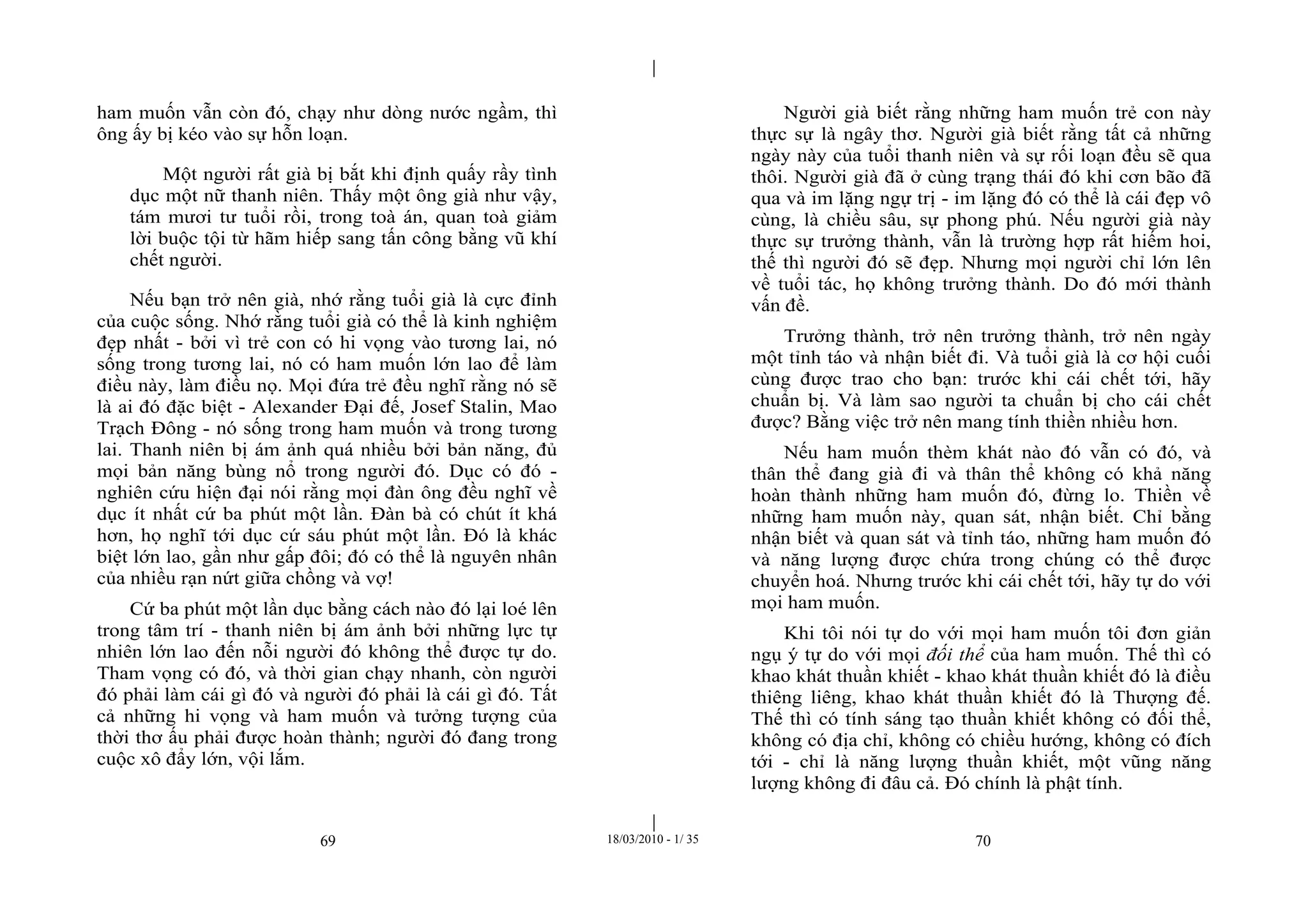 |
|
69 18/03/2010 - 1/ 35 70
ham muốn vẫn còn đó, chạy như dòng nước ngầm, thì
ông ấy bị kéo vào sự hỗn loạn.
Một người rất già bị bắt khi định quấy rầy tình
dục một nữ thanh niên. Thấy một ông già như vậy,
tám mươi tư tuổi rồi, trong toà án, quan toà giảm
lời buộc tội từ hãm hiếp sang tấn công bằng vũ khí
chết người.
Nếu bạn trở nên già, nhớ rằng tuổi già là cực đỉnh
của cuộc sống. Nhớ rằng tuổi già có thể là kinh nghiệm
đẹp nhất - bởi vì trẻ con có hi vọng vào tương lai, nó
sống trong tương lai, nó có ham muốn lớn lao để làm
điều này, làm điều nọ. Mọi đứa trẻ đều nghĩ rằng nó sẽ
là ai đó đặc biệt - Alexander Đại đế, Josef Stalin, Mao
Trạch Đông - nó sống trong ham muốn và trong tương
lai. Thanh niên bị ám ảnh quá nhiều bởi bản năng, đủ
mọi bản năng bùng nổ trong người đó. Dục có đó -
nghiên cứu hiện đại nói rằng mọi đàn ông đều nghĩ về
dục ít nhất cứ ba phút một lần. Đàn bà có chút ít khá
hơn, họ nghĩ tới dục cứ sáu phút một lần. Đó là khác
biệt lớn lao, gần như gấp đôi; đó có thể là nguyên nhân
của nhiều rạn nứt giữa chồng và vợ!
Cứ ba phút một lần dục bằng cách nào đó lại loé lên
trong tâm trí - thanh niên bị ám ảnh bởi những lực tự
nhiên lớn lao đến nỗi người đó không thể được tự do.
Tham vọng có đó, và thời gian chạy nhanh, còn người
đó phải làm cái gì đó và người đó phải là cái gì đó. Tất
cả những hi vọng và ham muốn và tưởng tượng của
thời thơ ấu phải được hoàn thành; người đó đang trong
cuộc xô đẩy lớn, vội lắm.
Người già biết rằng những ham muốn trẻ con này
thực sự là ngây thơ. Người già biết rằng tất cả những
ngày này của tuổi thanh niên và sự rối loạn đều sẽ qua
thôi. Người già đã ở cùng trạng thái đó khi cơn bão đã
qua và im lặng ngự trị - im lặng đó có thể là cái đẹp vô
cùng, là chiều sâu, sự phong phú. Nếu người già này
thực sự trưởng thành, vẫn là trường hợp rất hiếm hoi,
thế thì người đó sẽ đẹp. Nhưng mọi người chỉ lớn lên
về tuổi tác, họ không trưởng thành. Do đó mới thành
vấn đề.
Trưởng thành, trở nên trưởng thành, trở nên ngày
một tỉnh táo và nhận biết đi. Và tuổi già là cơ hội cuối
cùng được trao cho bạn: trước khi cái chết tới, hãy
chuẩn bị. Và làm sao người ta chuẩn bị cho cái chết
được? Bằng việc trở nên mang tính thiền nhiều hơn.
Nếu ham muốn thèm khát nào đó vẫn có đó, và
thân thể đang già đi và thân thể không có khả năng
hoàn thành những ham muốn đó, đừng lo. Thiền về
những ham muốn này, quan sát, nhận biết. Chỉ bằng
nhận biết và quan sát và tỉnh táo, những ham muốn đó
và năng lượng được chứa trong chúng có thể được
chuyển hoá. Nhưng trước khi cái chết tới, hãy tự do với
mọi ham muốn.
Khi tôi nói tự do với mọi ham muốn tôi đơn giản
ngụ ý tự do với mọi đối thể của ham muốn. Thế thì có
khao khát thuần khiết - khao khát thuần khiết đó là điều
thiêng liêng, khao khát thuần khiết đó là Thượng đế.
Thế thì có tính sáng tạo thuần khiết không có đối thể,
không có địa chỉ, không có chiều hướng, không có đích
tới - chỉ là năng lượng thuần khiết, một vũng năng
lượng không đi đâu cả. Đó chính là phật tính.
 