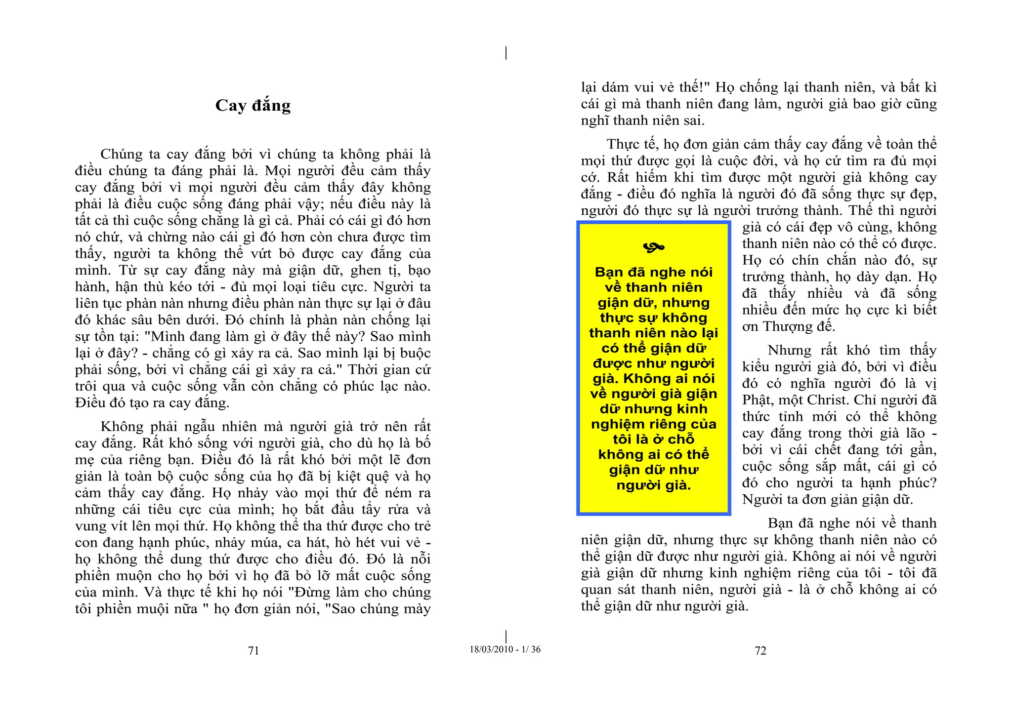 |
|
71 18/03/2010 - 1/ 36 72
Cay đắng
Chúng ta cay đắng bởi vì chúng ta không phải là
điều chúng ta đáng phải là. Mọi người đều cảm thấy
cay đắng bởi vì mọi người đều cảm thấy đây không
phải là điều cuộc sống đáng phải vậy; nếu điều này là
tất cả thì cuộc sống chẳng là gì cả. Phải có cái gì đó hơn
nó chứ, và chừng nào cái gì đó hơn còn chưa được tìm
thấy, người ta không thể vứt bỏ được cay đắng của
mình. Từ sự cay đắng này mà giận dữ, ghen tị, bạo
hành, hận thù kéo tới - đủ mọi loại tiêu cực. Người ta
liên tục phàn nàn nhưng điều phàn nàn thực sự lại ở đâu
đó khác sâu bên dưới. Đó chính là phàn nàn chống lại
sự tồn tại: "Mình đang làm gì ở đây thế này? Sao mình
lại ở đây? - chẳng có gì xảy ra cả. Sao mình lại bị buộc
phải sống, bởi vì chẳng cái gì xảy ra cả." Thời gian cứ
trôi qua và cuộc sống vẫn còn chẳng có phúc lạc nào.
Điều đó tạo ra cay đắng.
Không phải ngẫu nhiên mà người già trở nên rất
cay đắng. Rất khó sống với người già, cho dù họ là bố
mẹ của riêng bạn. Điều đó là rất khó bởi một lẽ đơn
giản là toàn bộ cuộc sống của họ đã bị kiệt quệ và họ
cảm thấy cay đắng. Họ nhảy vào mọi thứ để ném ra
những cái tiêu cực của mình; họ bắt đầu tẩy rửa và
vung vít lên mọi thứ. Họ không thể tha thứ được cho trẻ
con đang hạnh phúc, nhảy múa, ca hát, hò hét vui vẻ -
họ không thể dung thứ được cho điều đó. Đó là nỗi
phiền muộn cho họ bởi vì họ đã bỏ lỡ mất cuộc sống
của mình. Và thực tế khi họ nói "Đừng làm cho chúng
tôi phiền muội nữa " họ đơn giản nói, "Sao chúng mày
lại dám vui vẻ thế!" Họ chống lại thanh niên, và bất kì
cái gì mà thanh niên đang làm, người già bao giờ cũng
nghĩ thanh niên sai.
Thực tế, họ đơn giản cảm thấy cay đắng về toàn thể
mọi thứ được gọi là cuộc đời, và họ cứ tìm ra đủ mọi
cớ. Rất hiếm khi tìm được một người già không cay
đắng - điều đó nghĩa là người đó đã sống thực sự đẹp,
người đó thực sự là người trưởng thành. Thế thì người
già có cái đẹp vô cùng, không
thanh niên nào có thể có được.
Họ có chín chắn nào đó, sự
trưởng thành, họ dày dạn. Họ
đã thấy nhiều và đã sống
nhiều đến mức họ cực kì biết
ơn Thượng đế.
Nhưng rất khó tìm thấy
kiểu người già đó, bởi vì điều
đó có nghĩa người đó là vị
Phật, một Christ. Chỉ người đã
thức tỉnh mới có thể không
cay đắng trong thời già lão -
bởi vì cái chết đang tới gần,
cuộc sống sắp mất, cái gì có
đó cho người ta hạnh phúc?
Người ta đơn giản giận dữ.
Bạn đã nghe nói về thanh
niên giận dữ, nhưng thực sự không thanh niên nào có
thể giận dữ được như người già. Không ai nói về người
già giận dữ nhưng kinh nghiệm riêng của tôi - tôi đã
quan sát thanh niên, người già - là ở chỗ không ai có
thể giận dữ như người già.

Bạn đã nghe nói
về thanh niên
giận dữ, nhưng
thực sự không
thanh niên nào lại
có thể giận dữ
được như người
già. Không ai nói
về người già giận
dữ nhưng kinh
nghiệm riêng của
tôi là ở chỗ
không ai có thể
giận dữ như
người già.
 
