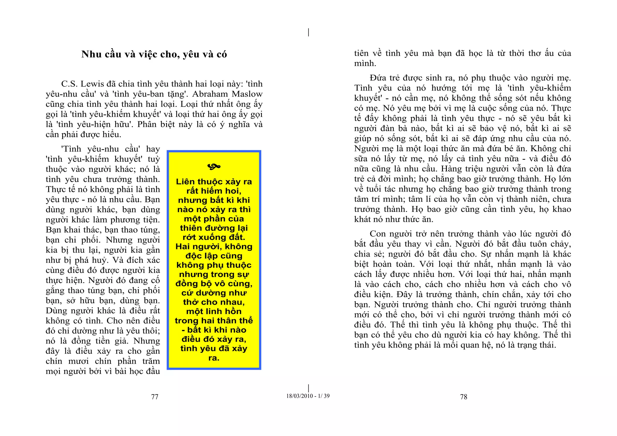 |
|
77 18/03/2010 - 1/ 39 78
Nhu cầu và việc cho, yêu và có
C.S. Lewis đã chia tình yêu thành hai loại này: 'tình
yêu-nhu cầu' và 'tình yêu-ban tặng'. Abraham Maslow
cũng chia tình yêu thành hai loại. Loại thứ nhất ông ấy
gọi là 'tình yêu-khiếm khuyết' và loại thứ hai ông ấy gọi
là 'tình yêu-hiện hữu'. Phân biệt này là có ý nghĩa và
cần phải được hiểu.
'Tình yêu-nhu cầu' hay
'tình yêu-khiếm khuyết' tuỳ
thuộc vào người khác; nó là
tình yêu chưa trưởng thành.
Thực tế nó không phải là tình
yêu thực - nó là nhu cầu. Bạn
dùng người khác, bạn dùng
người khác làm phương tiện.
Bạn khai thác, bạn thao túng,
bạn chi phối. Nhưng người
kia bị thu lại, người kia gần
như bị phá huỷ. Và đích xác
cùng điều đó được người kia
thực hiện. Người đó đang cố
gắng thao túng bạn, chi phối
bạn, sở hữu bạn, dùng bạn.
Dùng người khác là điều rất
không có tình. Cho nên điều
đó chỉ dường như là yêu thôi;
nó là đồng tiền giả. Nhưng
đây là điều xảy ra cho gần
chín mươi chín phần trăm
mọi người bởi vì bài học đầu
tiên về tình yêu mà bạn đã học là từ thời thơ ấu của
mình.
Đứa trẻ được sinh ra, nó phụ thuộc vào người mẹ.
Tình yêu của nó hướng tới mẹ là 'tình yêu-khiếm
khuyết' - nó cần mẹ, nó không thể sống sót nếu không
có mẹ. Nó yêu mẹ bởi vì mẹ là cuộc sống của nó. Thực
tế đấy không phải là tình yêu thực - nó sẽ yêu bất kì
người đàn bà nào, bất kì ai sẽ bảo vệ nó, bất kì ai sẽ
giúp nó sống sót, bất kì ai sẽ đáp ứng nhu cầu của nó.
Người mẹ là một loại thức ăn mà đứa bé ăn. Không chỉ
sữa nó lấy từ mẹ, nó lấy cả tình yêu nữa - và điều đó
nữa cũng là nhu cầu. Hàng triệu người vẫn còn là đứa
trẻ cả đời mình; họ chẳng bao giờ trưởng thành. Họ lớn
về tuổi tác nhưng họ chẳng bao giờ trưởng thành trong
tâm trí mình; tâm lí của họ vẫn còn vị thành niên, chưa
trưởng thành. Họ bao giờ cũng cần tình yêu, họ khao
khát nó như thức ăn.
Con người trở nên trưởng thành vào lúc người đó
bắt đầu yêu thay vì cần. Người đó bắt đầu tuôn chảy,
chia sẻ; người đó bắt đầu cho. Sự nhấn mạnh là khác
biệt hoàn toàn. Với loại thứ nhất, nhấn mạnh là vào
cách lấy được nhiều hơn. Với loại thứ hai, nhấn mạnh
là vào cách cho, cách cho nhiều hơn và cách cho vô
điều kiện. Đây là trưởng thành, chín chắn, xảy tới cho
bạn. Người trưởng thành cho. Chỉ người trưởng thành
mới có thể cho, bởi vì chỉ người trưởng thành mới có
điều đó. Thế thì tình yêu là không phụ thuộc. Thế thì
bạn có thể yêu cho dù người kia có hay không. Thế thì
tình yêu không phải là mối quan hệ, nó là trạng thái.

Liên thuộc xảy ra
rất hiếm hoi,
nhưng bất kì khi
nào nó xảy ra thì
một phần của
thiên đường lại
rớt xuống đất.
Hai người, không
độc lập cũng
không phụ thuộc
nhưng trong sự
đồng bộ vô cùng,
cứ dường như
thở cho nhau,
một linh hồn
trong hai thân thể
- bất kì khi nào
điều đó xảy ra,
tình yêu đã xảy
ra.
 