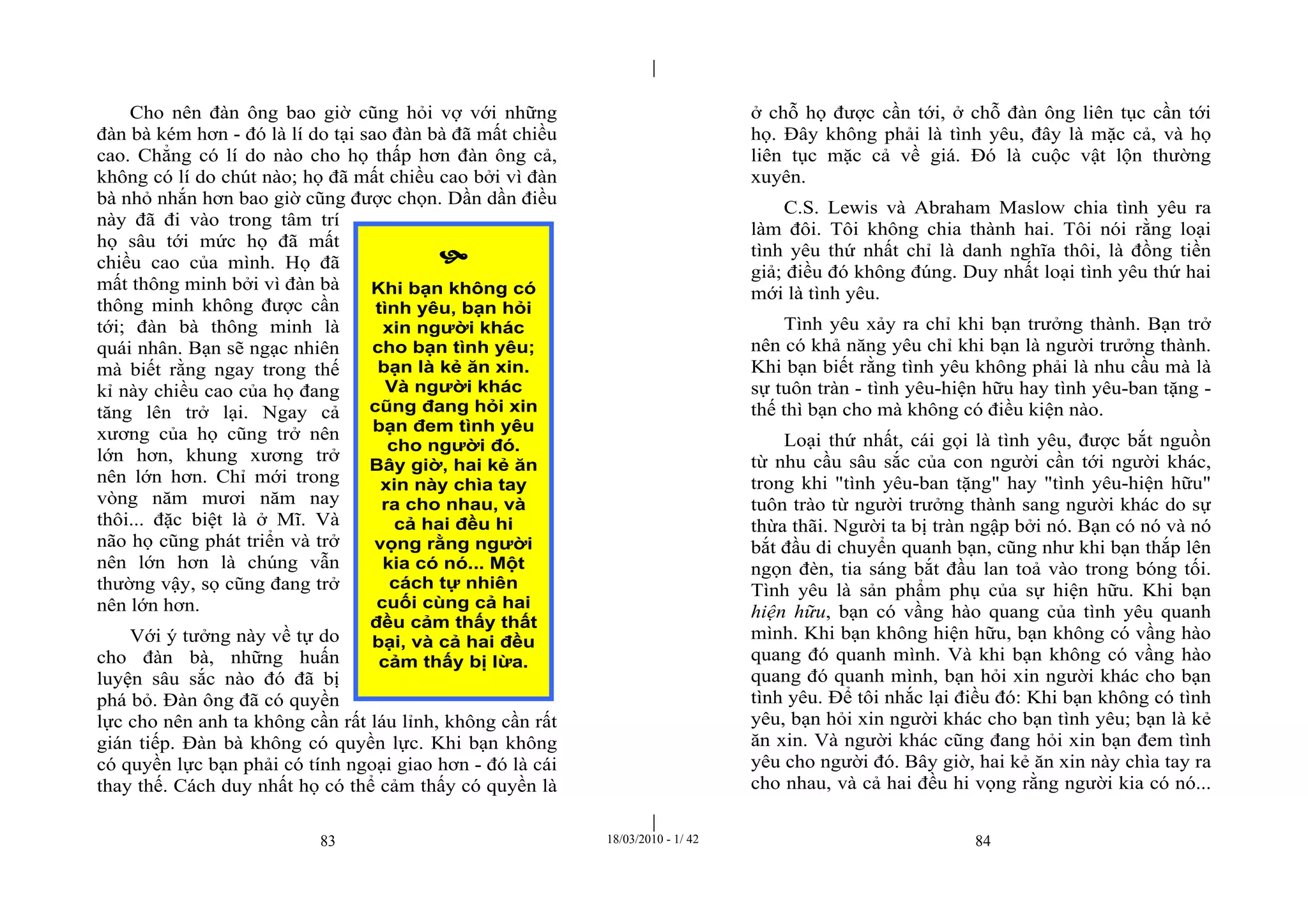 |
|
83 18/03/2010 - 1/ 42 84
Cho nên đàn ông bao giờ cũng hỏi vợ với những
đàn bà kém hơn - đó là lí do tại sao đàn bà đã mất chiều
cao. Chẳng có lí do nào cho họ thấp hơn đàn ông cả,
không có lí do chút nào; họ đã mất chiều cao bởi vì đàn
bà nhỏ nhắn hơn bao giờ cũng được chọn. Dần dần điều
này đã đi vào trong tâm trí
họ sâu tới mức họ đã mất
chiều cao của mình. Họ đã
mất thông minh bởi vì đàn bà
thông minh không được cần
tới; đàn bà thông minh là
quái nhân. Bạn sẽ ngạc nhiên
mà biết rằng ngay trong thế
kỉ này chiều cao của họ đang
tăng lên trở lại. Ngay cả
xương của họ cũng trở nên
lớn hơn, khung xương trở
nên lớn hơn. Chỉ mới trong
vòng năm mươi năm nay
thôi... đặc biệt là ở Mĩ. Và
não họ cũng phát triển và trở
nên lớn hơn là chúng vẫn
thường vậy, sọ cũng đang trở
nên lớn hơn.
Với ý tưởng này về tự do
cho đàn bà, những huấn
luyện sâu sắc nào đó đã bị
phá bỏ. Đàn ông đã có quyền
lực cho nên anh ta không cần rất láu lỉnh, không cần rất
gián tiếp. Đàn bà không có quyền lực. Khi bạn không
có quyền lực bạn phải có tính ngoại giao hơn - đó là cái
thay thế. Cách duy nhất họ có thể cảm thấy có quyền là
ở chỗ họ được cần tới, ở chỗ đàn ông liên tục cần tới
họ. Đây không phải là tình yêu, đây là mặc cả, và họ
liên tục mặc cả về giá. Đó là cuộc vật lộn thường
xuyên.
C.S. Lewis và Abraham Maslow chia tình yêu ra
làm đôi. Tôi không chia thành hai. Tôi nói rằng loại
tình yêu thứ nhất chỉ là danh nghĩa thôi, là đồng tiền
giả; điều đó không đúng. Duy nhất loại tình yêu thứ hai
mới là tình yêu.
Tình yêu xảy ra chỉ khi bạn trưởng thành. Bạn trở
nên có khả năng yêu chỉ khi bạn là người trưởng thành.
Khi bạn biết rằng tình yêu không phải là nhu cầu mà là
sự tuôn tràn - tình yêu-hiện hữu hay tình yêu-ban tặng -
thế thì bạn cho mà không có điều kiện nào.
Loại thứ nhất, cái gọi là tình yêu, được bắt nguồn
từ nhu cầu sâu sắc của con người cần tới người khác,
trong khi "tình yêu-ban tặng" hay "tình yêu-hiện hữu"
tuôn trào từ người trưởng thành sang người khác do sự
thừa thãi. Người ta bị tràn ngập bởi nó. Bạn có nó và nó
bắt đầu di chuyển quanh bạn, cũng như khi bạn thắp lên
ngọn đèn, tia sáng bắt đầu lan toả vào trong bóng tối.
Tình yêu là sản phẩm phụ của sự hiện hữu. Khi bạn
hiện hữu, bạn có vầng hào quang của tình yêu quanh
mình. Khi bạn không hiện hữu, bạn không có vầng hào
quang đó quanh mình. Và khi bạn không có vầng hào
quang đó quanh mình, bạn hỏi xin người khác cho bạn
tình yêu. Để tôi nhắc lại điều đó: Khi bạn không có tình
yêu, bạn hỏi xin người khác cho bạn tình yêu; bạn là kẻ
ăn xin. Và người khác cũng đang hỏi xin bạn đem tình
yêu cho người đó. Bây giờ, hai kẻ ăn xin này chìa tay ra
cho nhau, và cả hai đều hi vọng rằng người kia có nó...

Khi bạn không có
tình yêu, bạn hỏi
xin người khác
cho bạn tình yêu;
bạn là kẻ ăn xin.
Và người khác
cũng đang hỏi xin
bạn đem tình yêu
cho người đó.
Bây giờ, hai kẻ ăn
xin này chìa tay
ra cho nhau, và
cả hai đều hi
vọng rằng người
kia có nó... Một
cách tự nhiên
cuối cùng cả hai
đều cảm thấy thất
bại, và cả hai đều
cảm thấy bị lừa.
 