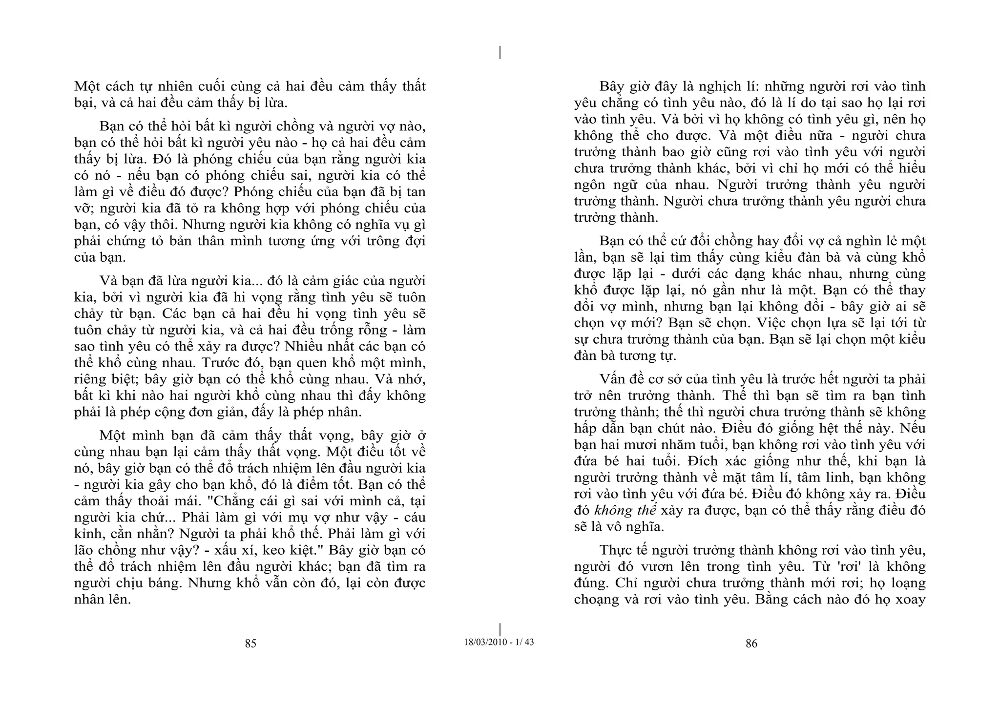 |
|
85 18/03/2010 - 1/ 43 86
Một cách tự nhiên cuối cùng cả hai đều cảm thấy thất
bại, và cả hai đều cảm thấy bị lừa.
Bạn có thể hỏi bất kì người chồng và người vợ nào,
bạn có thể hỏi bất kì người yêu nào - họ cả hai đều cảm
thấy bị lừa. Đó là phóng chiếu của bạn rằng người kia
có nó - nếu bạn có phóng chiếu sai, người kia có thể
làm gì về điều đó được? Phóng chiếu của bạn đã bị tan
vỡ; người kia đã tỏ ra không hợp với phóng chiếu của
bạn, có vậy thôi. Nhưng người kia không có nghĩa vụ gì
phải chứng tỏ bản thân mình tương ứng với trông đợi
của bạn.
Và bạn đã lừa người kia... đó là cảm giác của người
kia, bởi vì người kia đã hi vọng rằng tình yêu sẽ tuôn
chảy từ bạn. Các bạn cả hai đều hi vọng tình yêu sẽ
tuôn chảy từ người kia, và cả hai đều trống rỗng - làm
sao tình yêu có thể xảy ra được? Nhiều nhất các bạn có
thể khổ cùng nhau. Trước đó, bạn quen khổ một mình,
riêng biệt; bây giờ bạn có thể khổ cùng nhau. Và nhớ,
bất kì khi nào hai người khổ cùng nhau thì đấy không
phải là phép cộng đơn giản, đấy là phép nhân.
Một mình bạn đã cảm thấy thất vọng, bây giờ ở
cùng nhau bạn lại cảm thấy thất vọng. Một điều tốt về
nó, bây giờ bạn có thể đổ trách nhiệm lên đầu người kia
- người kia gây cho bạn khổ, đó là điểm tốt. Bạn có thể
cảm thấy thoải mái. "Chẳng cái gì sai với mình cả, tại
người kia chứ... Phải làm gì với mụ vợ như vậy - cáu
kỉnh, cằn nhằn? Người ta phải khổ thế. Phải làm gì với
lão chồng như vậy? - xấu xí, keo kiệt." Bây giờ bạn có
thể đổ trách nhiệm lên đầu người khác; bạn đã tìm ra
người chịu báng. Nhưng khổ vẫn còn đó, lại còn được
nhân lên.
Bây giờ đây là nghịch lí: những người rơi vào tình
yêu chẳng có tình yêu nào, đó là lí do tại sao họ lại rơi
vào tình yêu. Và bởi vì họ không có tình yêu gì, nên họ
không thể cho được. Và một điều nữa - người chưa
trưởng thành bao giờ cũng rơi vào tình yêu với người
chưa trưởng thành khác, bởi vì chỉ họ mới có thể hiểu
ngôn ngữ của nhau. Người trưởng thành yêu người
trưởng thành. Người chưa trưởng thành yêu người chưa
trưởng thành.
Bạn có thể cứ đổi chồng hay đổi vợ cả nghìn lẻ một
lần, bạn sẽ lại tìm thấy cùng kiểu đàn bà và cùng khổ
được lặp lại - dưới các dạng khác nhau, nhưng cùng
khổ được lặp lại, nó gần như là một. Bạn có thể thay
đổi vợ mình, nhưng bạn lại không đổi - bây giờ ai sẽ
chọn vợ mới? Bạn sẽ chọn. Việc chọn lựa sẽ lại tới từ
sự chưa trưởng thành của bạn. Bạn sẽ lại chọn một kiểu
đàn bà tương tự.
Vấn đề cơ sở của tình yêu là trước hết người ta phải
trở nên trưởng thành. Thế thì bạn sẽ tìm ra bạn tình
trưởng thành; thế thì người chưa trưởng thành sẽ không
hấp dẫn bạn chút nào. Điều đó giống hệt thế này. Nếu
bạn hai mươi nhăm tuổi, bạn không rơi vào tình yêu với
đứa bé hai tuổi. Đích xác giống như thế, khi bạn là
người trưởng thành về mặt tâm lí, tâm linh, bạn không
rơi vào tình yêu với đứa bé. Điều đó không xảy ra. Điều
đó không thể xảy ra được, bạn có thể thấy rằng điều đó
sẽ là vô nghĩa.
Thực tế người trưởng thành không rơi vào tình yêu,
người đó vươn lên trong tình yêu. Từ 'rơi' là không
đúng. Chỉ người chưa trưởng thành mới rơi; họ loạng
choạng và rơi vào tình yêu. Bằng cách nào đó họ xoay
 
