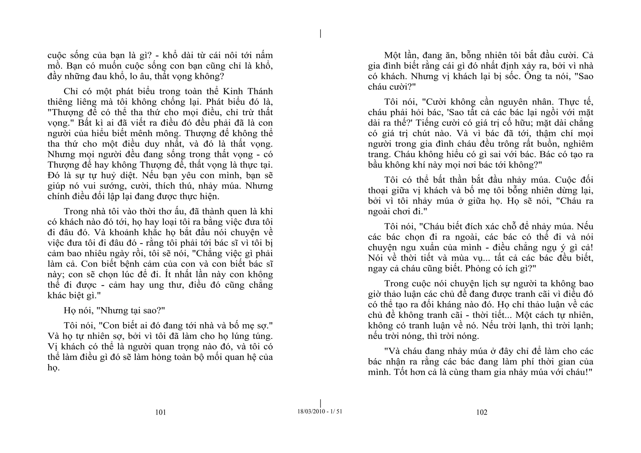 |
|
101 18/03/2010 - 1/ 51 102
cuộc sống của bạn là gì? - khổ dài từ cái nôi tới nấm
mồ. Bạn có muốn cuộc sống con bạn cũng chỉ là khổ,
đầy những đau khổ, lo âu, thất vọng không?
Chỉ có một phát biểu trong toàn thể Kinh Thánh
thiêng liêng mà tôi không chống lại. Phát biểu đó là,
"Thượng đế có thể tha thứ cho mọi điều, chỉ trừ thất
vọng." Bất kì ai đã viết ra điều đó đều phải đã là con
người của hiểu biết mênh mông. Thượng đế không thể
tha thứ cho một điều duy nhất, và đó là thất vọng.
Nhưng mọi người đều đang sống trong thất vọng - có
Thượng đế hay không Thượng đế, thất vọng là thực tại.
Đó là sự tự huỷ diệt. Nếu bạn yêu con mình, bạn sẽ
giúp nó vui sướng, cười, thích thú, nhảy múa. Nhưng
chính điều đối lập lại đang được thực hiện.
Trong nhà tôi vào thời thơ ấu, đã thành quen là khi
có khách nào đó tới, họ hay loại tôi ra bằng việc đưa tôi
đi đâu đó. Và khoảnh khắc họ bắt đầu nói chuyện về
việc đưa tôi đi đâu đó - rằng tôi phải tới bác sĩ vì tôi bị
cảm bao nhiêu ngày rồi, tôi sẽ nói, "Chẳng việc gì phải
làm cả. Con biết bệnh cảm của con và con biết bác sĩ
này; con sẽ chọn lúc để đi. Ít nhất lần này con không
thể đi được - cảm hay ung thư, điều đó cũng chẳng
khác biệt gì."
Họ nói, "Nhưng tại sao?"
Tôi nói, "Con biết ai đó đang tới nhà và bố mẹ sợ."
Và họ tự nhiên sợ, bởi vì tôi đã làm cho họ lúng túng.
Vị khách có thể là người quan trọng nào đó, và tôi có
thể làm điều gì đó sẽ làm hỏng toàn bộ mối quan hệ của
họ.
Một lần, đang ăn, bỗng nhiên tôi bắt đầu cười. Cả
gia đình biết rằng cái gì đó nhất định xảy ra, bởi vì nhà
có khách. Nhưng vị khách lại bị sốc. Ông ta nói, "Sao
cháu cười?"
Tôi nói, "Cười không cần nguyên nhân. Thực tế,
cháu phải hỏi bác, 'Sao tất cả các bác lại ngồi với mặt
dài ra thế?' Tiếng cười có giá trị cố hữu; mặt dài chẳng
có giá trị chút nào. Và vì bác đã tới, thậm chí mọi
người trong gia đình cháu đều trông rất buồn, nghiêm
trang. Cháu không hiểu có gì sai với bác. Bác có tạo ra
bầu không khí này mọi nơi bác tới không?"
Tôi có thể bất thần bắt đầu nhảy múa. Cuộc đối
thoại giữa vị khách và bố mẹ tôi bỗng nhiên dừng lại,
bởi vì tôi nhảy múa ở giữa họ. Họ sẽ nói, "Cháu ra
ngoài chơi đi."
Tôi nói, "Cháu biết đích xác chỗ để nhảy múa. Nếu
các bác chọn đi ra ngoài, các bác có thể đi và nói
chuyện ngu xuẩn của mình - điều chẳng ngụ ý gì cả!
Nói về thời tiết và mùa vụ... tất cả các bác đều biết,
ngay cả cháu cũng biết. Phỏng có ích gì?"
Trong cuộc nói chuyện lịch sự người ta không bao
giờ thảo luận các chủ đề đang được tranh cãi vì điều đó
có thể tạo ra đối kháng nào đó. Họ chỉ thảo luận về các
chủ đề không tranh cãi - thời tiết... Một cách tự nhiên,
không có tranh luận về nó. Nếu trời lạnh, thì trời lạnh;
nếu trời nóng, thì trời nóng.
"Và cháu đang nhảy múa ở đây chỉ để làm cho các
bác nhận ra rằng các bác đang làm phí thời gian của
mình. Tốt hơn cả là cùng tham gia nhảy múa với cháu!"
 