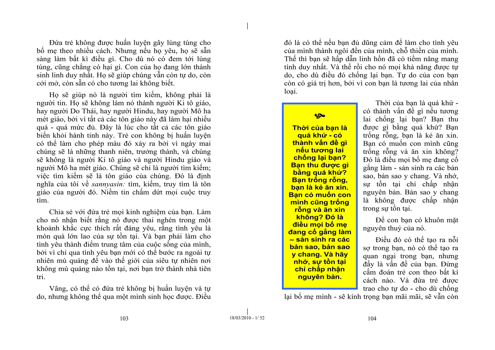 |
|
103 18/03/2010 - 1/ 52 104
Đứa trẻ không được huấn luyện gây lúng túng cho
bố mẹ theo nhiều cách. Nhưng nếu họ yêu, họ sẽ sẵn
sàng làm bất kì điều gì. Cho dù nó có đem tới lúng
túng, cũng chẳng có hại gì. Con của họ đang lớn thành
sinh linh duy nhất. Họ sẽ giúp chúng vẫn còn tự do, còn
cởi mở, còn sẵn có cho tương lai không biết.
Họ sẽ giúp nó là người tìm kiếm, không phải là
người tin. Họ sẽ không làm nó thành người Ki tô giáo,
hay người Do Thái, hay người Hindu, hay người Mô ha
mét giáo, bởi vì tất cả các tôn giáo này đã làm hại nhiều
quá - quá mức đủ. Đây là lúc cho tất cả các tôn giáo
biến khỏi hành tinh này. Trẻ con không bị huấn luyện
có thể làm cho phép màu đó xảy ra bởi vì ngày mai
chúng sẽ là những thanh niên, trưởng thành, và chúng
sẽ không là người Ki tô giáo và người Hindu giáo và
người Mô ha mét giáo. Chúng sẽ chỉ là người tìm kiếm;
việc tìm kiếm sẽ là tôn giáo của chúng. Đó là định
nghĩa của tôi về sannyasin: tìm, kiếm, truy tìm là tôn
giáo của người đó. Niềm tin chấm dứt mọi cuộc truy
tìm.
Chia sẻ với đứa trẻ mọi kinh nghiệm của bạn. Làm
cho nó nhận biết rằng nó được thai nghén trong một
khoảnh khắc cực thích rất đáng yêu, rằng tình yêu là
món quà lớn lao của sự tồn tại. Và bạn phải làm cho
tình yêu thành điểm trung tâm của cuộc sống của mình,
bởi vì chỉ qua tình yêu bạn mới có thể bước ra ngoài tự
nhiên mù quáng để vào thế giới của siêu tự nhiên nơi
không mù quáng nào tồn tại, nơi bạn trở thành nhà tiên
tri.
Vâng, có thể có đứa trẻ không bị huấn luyện và tự
do, nhưng không thể qua một mình sinh học được. Điều
đó là có thể nếu bạn đủ dũng cảm để làm cho tình yêu
của mình thành ngôi đền của mình, chỗ thiền của mình.
Thế thì bạn sẽ hấp dẫn linh hồn đã có tiềm năng mang
tính duy nhất. Và thế rồi cho nó mọi khả năng được tự
do, cho dù điều đó chống lại bạn. Tự do của con bạn
còn có giá trị hơn, bởi vì con bạn là tương lai của nhân
loại.
Thời của bạn là quá khứ -
có thành vấn đề gì nếu tương
lai chống lại bạn? Bạn thu
được gì bằng quá khứ? Bạn
trống rỗng, bạn là kẻ ăn xin.
Bạn có muốn con mình cũng
trống rỗng và ăn xin không?
Đó là điều mọi bố mẹ đang cố
gắng làm - sản sinh ra các bản
sao, bản sao y chang. Và nhớ,
sự tồn tại chỉ chấp nhận
nguyên bản. Bản sao y chang
là không được chấp nhận
trong sự tồn tại.
Để con bạn có khuôn mặt
nguyên thuỷ của nó.
Điều đó có thể tạo ra nỗi
sợ trong bạn, nó có thể tạo ra
quan ngại trong bạn, nhưng
đấy là vấn đề của bạn. Đừng
cấm đoán trẻ con theo bất kì
cách nào. Và đứa trẻ được
trao cho tự do - cho dù chống
lại bố mẹ mình - sẽ kính trọng bạn mãi mãi, sẽ vẫn còn

Thời của bạn là
quá khứ - có
thành vấn đề gì
nếu tương lai
chống lại bạn?
Bạn thu được gì
bằng quá khứ?
Bạn trống rỗng,
bạn là kẻ ăn xin.
Bạn có muốn con
mình cũng trống
rỗng và ăn xin
không? Đó là
điều mọi bố mẹ
đang cố gắng làm
– sản sinh ra các
bản sao, bản sao
y chang. Và hãy
nhớ, sự tồn tại
chỉ chấp nhận
nguyên bản.
 