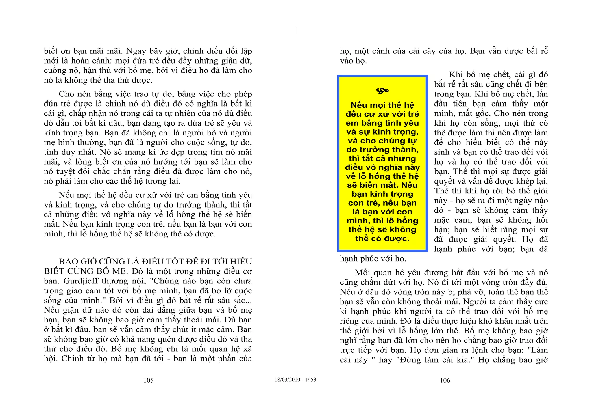 |
|
105 18/03/2010 - 1/ 53 106
biết ơn bạn mãi mãi. Ngay bây giờ, chính điều đối lập
mới là hoàn cảnh: mọi đứa trẻ đều đầy những giận dữ,
cuồng nộ, hận thù với bố mẹ, bởi vì điều họ đã làm cho
nó là không thể tha thứ được.
Cho nên bằng việc trao tự do, bằng việc cho phép
đứa trẻ được là chính nó dù điều đó có nghĩa là bất kì
cái gì, chấp nhận nó trong cái ta tự nhiên của nó dù điều
đó dẫn tới bất kì đâu, bạn đang tạo ra đứa trẻ sẽ yêu và
kính trọng bạn. Bạn đã không chỉ là người bố và người
mẹ bình thường, bạn đã là người cho cuộc sống, tự do,
tính duy nhất. Nó sẽ mang kí ức đẹp trong tim nó mãi
mãi, và lòng biết ơn của nó hướng tới bạn sẽ làm cho
nó tuyệt đối chắc chắn rằng điều đã được làm cho nó,
nó phải làm cho các thế hệ tương lai.
Nếu mọi thế hệ đều cư xử với trẻ em bằng tình yêu
và kính trọng, và cho chúng tự do trưởng thành, thì tất
cả những điều vô nghĩa này về lỗ hổng thế hệ sẽ biến
mất. Nếu bạn kính trọng con trẻ, nếu bạn là bạn với con
mình, thì lỗ hổng thế hệ sẽ không thể có được.
BAO GIỜ CŨNG LÀ ĐIỀU TỐT ĐỂ ĐI TỚI HIỂU
BIẾT CÙNG BỐ MẸ. Đó là một trong những điều cơ
bản. Gurdjieff thường nói, "Chừng nào bạn còn chưa
trong giao cảm tốt với bố mẹ mình, bạn đã bỏ lỡ cuộc
sống của mình." Bởi vì điều gì đó bắt rễ rất sâu sắc...
Nếu giận dữ nào đó còn dai dẳng giữa bạn và bố mẹ
bạn, bạn sẽ không bao giờ cảm thấy thoải mái. Dù bạn
ở bất kì đâu, bạn sẽ vẫn cảm thấy chút ít mặc cảm. Bạn
sẽ không bao giờ có khả năng quên được điều đó và tha
thứ cho điều đó. Bố mẹ không chỉ là mối quan hệ xã
hội. Chính từ họ mà bạn đã tới - bạn là một phần của
họ, một cành của cái cây của họ. Bạn vẫn được bắt rễ
vào họ.
Khi bố mẹ chết, cái gì đó
bắt rễ rất sâu cũng chết đi bên
trong bạn. Khi bố mẹ chết, lần
đầu tiên bạn cảm thấy một
mình, mất gốc. Cho nên trong
khi họ còn sống, mọi thứ có
thể được làm thì nên được làm
để cho hiểu biết có thể nảy
sinh và bạn có thể trao đổi với
họ và họ có thể trao đổi với
bạn. Thế thì mọi sự được giải
quyết và vấn đề được khép lại.
Thế thì khi họ rời bỏ thế giới
này - họ sẽ ra đi một ngày nào
đó - bạn sẽ không cảm thấy
mặc cảm, bạn sẽ không hối
hận; bạn sẽ biết rằng mọi sự
đã được giải quyết. Họ đã
hạnh phúc với bạn; bạn đã
hạnh phúc với họ.
Mối quan hệ yêu đương bắt đầu với bố mẹ và nó
cũng chấm dứt với họ. Nó đi tới một vòng tròn đầy đủ.
Nếu ở đâu đó vòng tròn này bị phá vỡ, toàn thể bản thể
bạn sẽ vẫn còn không thoải mái. Người ta cảm thấy cực
kì hạnh phúc khi người ta có thể trao đổi với bố mẹ
riêng của mình. Đó là điều thực hiện khó khăn nhất trên
thế giới bởi vì lỗ hổng lớn thế. Bố mẹ không bao giờ
nghĩ rằng bạn đã lớn cho nên họ chẳng bao giờ trao đổi
trực tiếp với bạn. Họ đơn giản ra lệnh cho bạn: "Làm
cái này " hay "Đừng làm cái kia." Họ chẳng bao giờ

Nếu mọi thế hệ
đều cư xử với trẻ
em bằng tình yêu
và sự kính trọng,
và cho chúng tự
do trưởng thành,
thì tất cả những
điều vô nghĩa này
về lỗ hổng thế hệ
sẽ biến mất. Nếu
bạn kính trọng
con trẻ, nếu bạn
là bạn với con
mình, thì lỗ hổng
thế hệ sẽ không
thể có được.
 