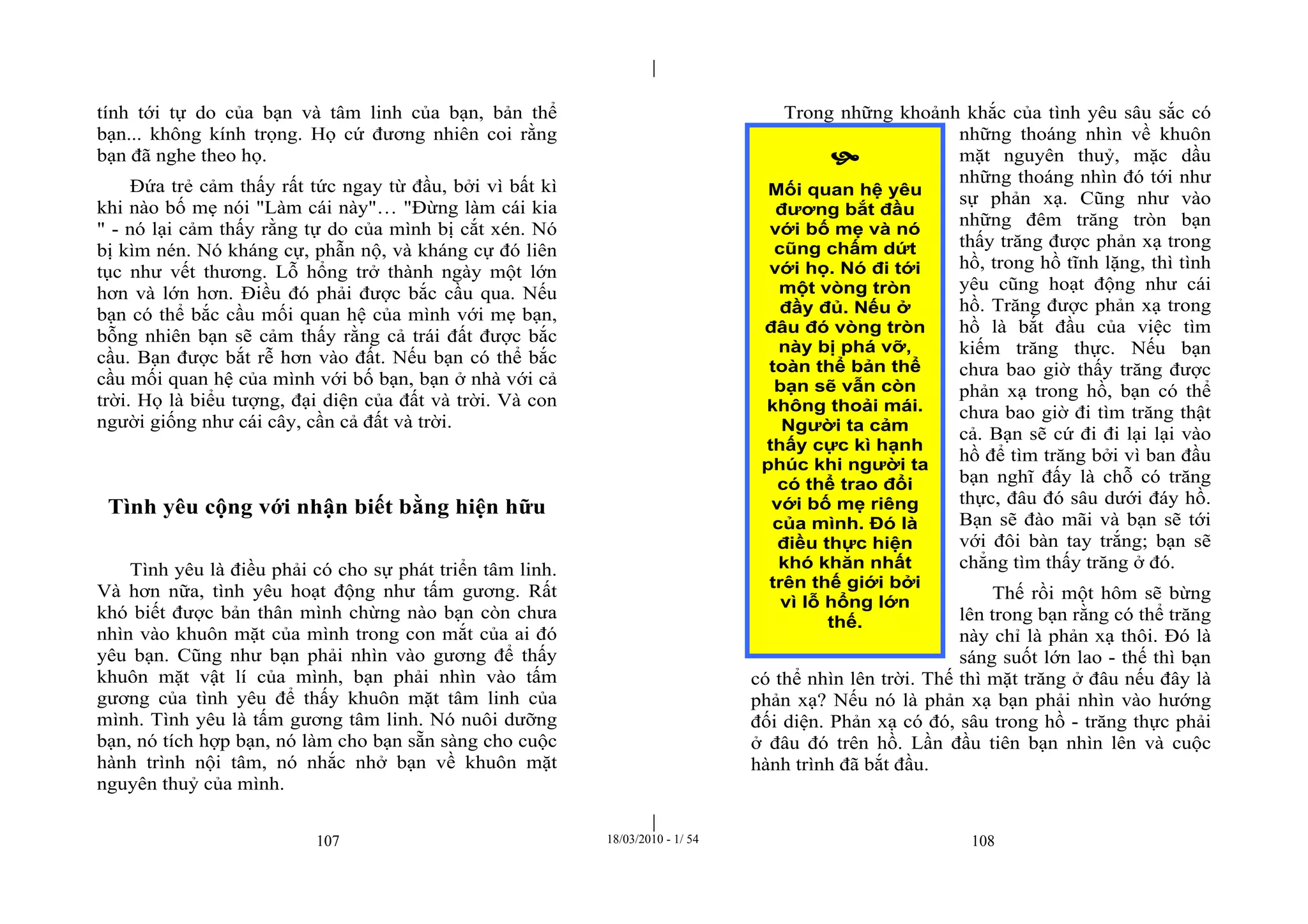 |
|
107 18/03/2010 - 1/ 54 108
tính tới tự do của bạn và tâm linh của bạn, bản thể
bạn... không kính trọng. Họ cứ đương nhiên coi rằng
bạn đã nghe theo họ.
Đứa trẻ cảm thấy rất tức ngay từ đầu, bởi vì bất kì
khi nào bố mẹ nói "Làm cái này"… "Đừng làm cái kia
" - nó lại cảm thấy rằng tự do của mình bị cắt xén. Nó
bị kìm nén. Nó kháng cự, phẫn nộ, và kháng cự đó liên
tục như vết thương. Lỗ hổng trở thành ngày một lớn
hơn và lớn hơn. Điều đó phải được bắc cầu qua. Nếu
bạn có thể bắc cầu mối quan hệ của mình với mẹ bạn,
bỗng nhiên bạn sẽ cảm thấy rằng cả trái đất được bắc
cầu. Bạn được bắt rễ hơn vào đất. Nếu bạn có thể bắc
cầu mối quan hệ của mình với bố bạn, bạn ở nhà với cả
trời. Họ là biểu tượng, đại diện của đất và trời. Và con
người giống như cái cây, cần cả đất và trời.
Tình yêu cộng với nhận biết bằng hiện hữu
Tình yêu là điều phải có cho sự phát triển tâm linh.
Và hơn nữa, tình yêu hoạt động như tấm gương. Rất
khó biết được bản thân mình chừng nào bạn còn chưa
nhìn vào khuôn mặt của mình trong con mắt của ai đó
yêu bạn. Cũng như bạn phải nhìn vào gương để thấy
khuôn mặt vật lí của mình, bạn phải nhìn vào tấm
gương của tình yêu để thấy khuôn mặt tâm linh của
mình. Tình yêu là tấm gương tâm linh. Nó nuôi dưỡng
bạn, nó tích hợp bạn, nó làm cho bạn sẵn sàng cho cuộc
hành trình nội tâm, nó nhắc nhở bạn về khuôn mặt
nguyên thuỷ của mình.
Trong những khoảnh khắc của tình yêu sâu sắc có
những thoáng nhìn về khuôn
mặt nguyên thuỷ, mặc dầu
những thoáng nhìn đó tới như
sự phản xạ. Cũng như vào
những đêm trăng tròn bạn
thấy trăng được phản xạ trong
hồ, trong hồ tĩnh lặng, thì tình
yêu cũng hoạt động như cái
hồ. Trăng được phản xạ trong
hồ là bắt đầu của việc tìm
kiếm trăng thực. Nếu bạn
chưa bao giờ thấy trăng được
phản xạ trong hồ, bạn có thể
chưa bao giờ đi tìm trăng thật
cả. Bạn sẽ cứ đi đi lại lại vào
hồ để tìm trăng bởi vì ban đầu
bạn nghĩ đấy là chỗ có trăng
thực, đâu đó sâu dưới đáy hồ.
Bạn sẽ đào mãi và bạn sẽ tới
với đôi bàn tay trắng; bạn sẽ
chẳng tìm thấy trăng ở đó.
Thế rồi một hôm sẽ bừng
lên trong bạn rằng có thể trăng
này chỉ là phản xạ thôi. Đó là
sáng suốt lớn lao - thế thì bạn
có thể nhìn lên trời. Thế thì mặt trăng ở đâu nếu đây là
phản xạ? Nếu nó là phản xạ bạn phải nhìn vào hướng
đối diện. Phản xạ có đó, sâu trong hồ - trăng thực phải
ở đâu đó trên hồ. Lần đầu tiên bạn nhìn lên và cuộc
hành trình đã bắt đầu.

Mối quan hệ yêu
đương bắt đầu
với bố mẹ và nó
cũng chấm dứt
với họ. Nó đi tới
một vòng tròn
đầy đủ. Nếu ở
đâu đó vòng tròn
này bị phá vỡ,
toàn thể bản thể
bạn sẽ vẫn còn
không thoải mái.
Người ta cảm
thấy cực kì hạnh
phúc khi người ta
có thể trao đổi
với bố mẹ riêng
của mình. Đó là
điều thực hiện
khó khăn nhất
trên thế giới bởi
vì lỗ hổng lớn
thế.
 