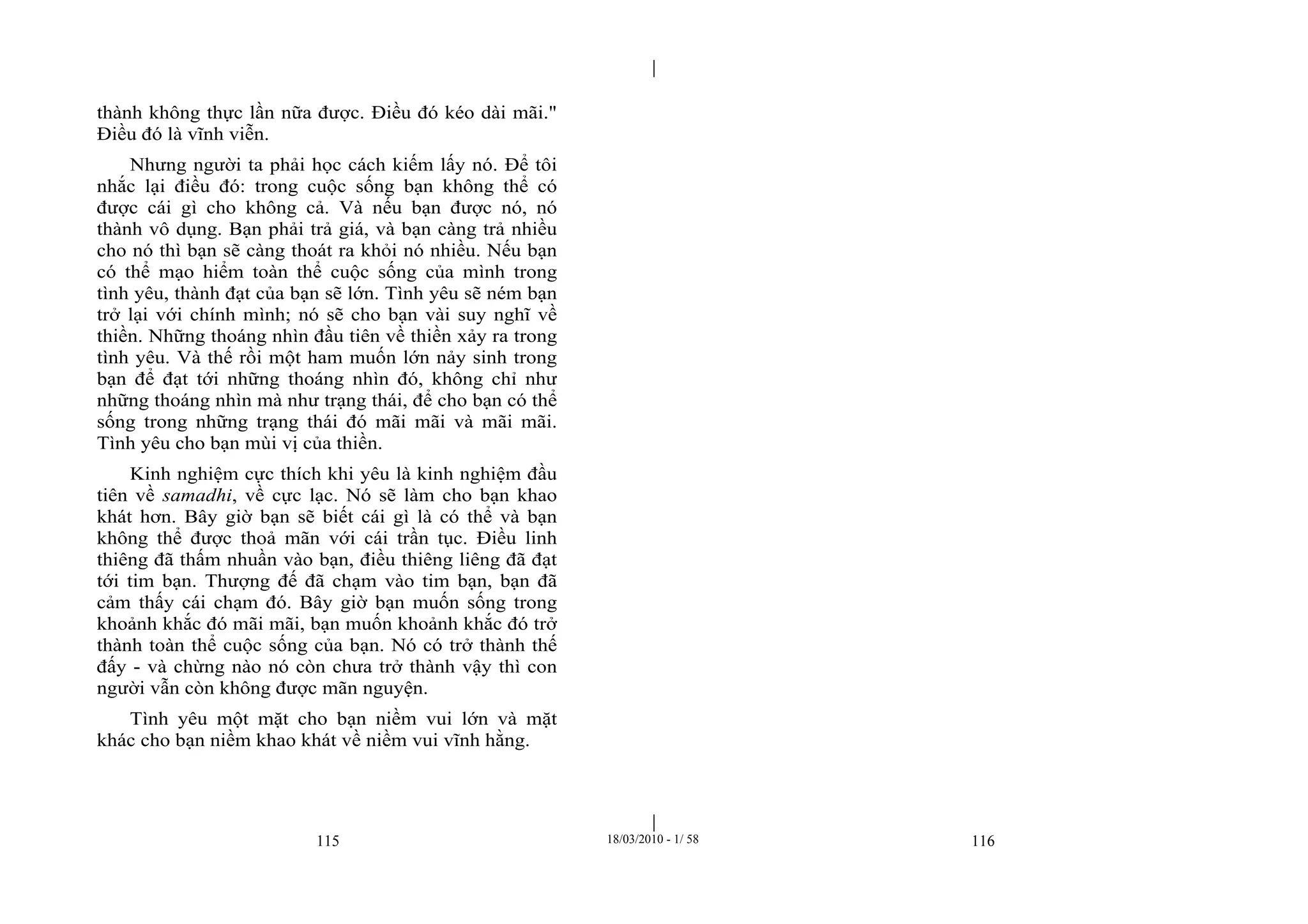|
|
115 18/03/2010 - 1/ 58 116
thành không thực lần nữa được. Điều đó kéo dài mãi."
Điều đó là vĩnh viễn.
Nhưng người ta phải học cách kiếm lấy nó. Để tôi
nhắc lại điều đó: trong cuộc sống bạn không thể có
được cái gì cho không cả. Và nếu bạn được nó, nó
thành vô dụng. Bạn phải trả giá, và bạn càng trả nhiều
cho nó thì bạn sẽ càng thoát ra khỏi nó nhiều. Nếu bạn
có thể mạo hiểm toàn thể cuộc sống của mình trong
tình yêu, thành đạt của bạn sẽ lớn. Tình yêu sẽ ném bạn
trở lại với chính mình; nó sẽ cho bạn vài suy nghĩ về
thiền. Những thoáng nhìn đầu tiên về thiền xảy ra trong
tình yêu. Và thế rồi một ham muốn lớn nảy sinh trong
bạn để đạt tới những thoáng nhìn đó, không chỉ như
những thoáng nhìn mà như trạng thái, để cho bạn có thể
sống trong những trạng thái đó mãi mãi và mãi mãi.
Tình yêu cho bạn mùi vị của thiền.
Kinh nghiệm cực thích khi yêu là kinh nghiệm đầu
tiên về samadhi, về cực lạc. Nó sẽ làm cho bạn khao
khát hơn. Bây giờ bạn sẽ biết cái gì là có thể và bạn
không thể được thoả mãn với cái trần tục. Điều linh
thiêng đã thấm nhuần vào bạn, điều thiêng liêng đã đạt
tới tim bạn. Thượng đế đã chạm vào tim bạn, bạn đã
cảm thấy cái chạm đó. Bây giờ bạn muốn sống trong
khoảnh khắc đó mãi mãi, bạn muốn khoảnh khắc đó trở
thành toàn thể cuộc sống của bạn. Nó có trở thành thế
đấy - và chừng nào nó còn chưa trở thành vậy thì con
người vẫn còn không được mãn nguyện.
Tình yêu một mặt cho bạn niềm vui lớn và mặt
khác cho bạn niềm khao khát về niềm vui vĩnh hằng.
 