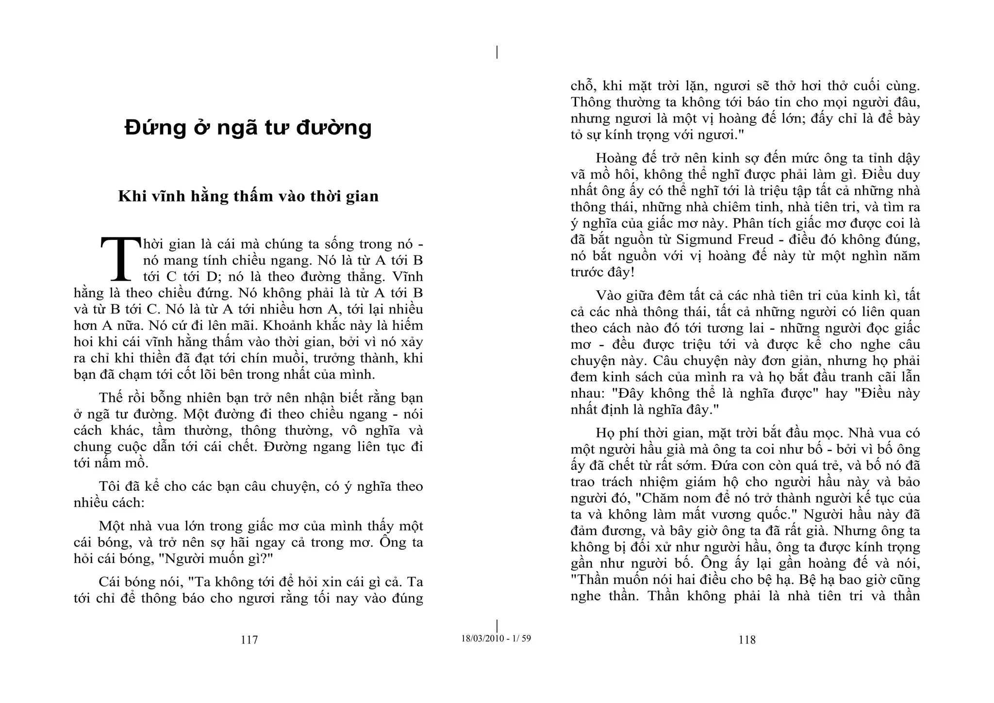 |
|
117 18/03/2010 - 1/ 59 118
Đứng ở ngã tư đường
Khi vĩnh hằng thấm vào thời gian
hời gian là cái mà chúng ta sống trong nó -
nó mang tính chiều ngang. Nó là từ A tới B
tới C tới D; nó là theo đường thẳng. Vĩnh
hằng là theo chiều đứng. Nó không phải là từ A tới B
và từ B tới C. Nó là từ A tới nhiều hơn A, tới lại nhiều
hơn A nữa. Nó cứ đi lên mãi. Khoảnh khắc này là hiếm
hoi khi cái vĩnh hằng thấm vào thời gian, bởi vì nó xảy
ra chỉ khi thiền đã đạt tới chín muồi, trưởng thành, khi
bạn đã chạm tới cốt lõi bên trong nhất của mình.
Thế rồi bỗng nhiên bạn trở nên nhận biết rằng bạn
ở ngã tư đường. Một đường đi theo chiều ngang - nói
cách khác, tầm thường, thông thường, vô nghĩa và
chung cuộc dẫn tới cái chết. Đường ngang liên tục đi
tới nấm mồ.
Tôi đã kể cho các bạn câu chuyện, có ý nghĩa theo
nhiều cách:
Một nhà vua lớn trong giấc mơ của mình thấy một
cái bóng, và trở nên sợ hãi ngay cả trong mơ. Ông ta
hỏi cái bóng, "Người muốn gì?"
Cái bóng nói, "Ta không tới để hỏi xin cái gì cả. Ta
tới chỉ để thông báo cho ngươi rằng tối nay vào đúng
chỗ, khi mặt trời lặn, ngươi sẽ thở hơi thở cuối cùng.
Thông thường ta không tới báo tin cho mọi người đâu,
nhưng ngươi là một vị hoàng đế lớn; đấy chỉ là để bày
tỏ sự kính trọng với ngươi."
Hoàng đế trở nên kinh sợ đến mức ông ta tỉnh dậy
vã mồ hôi, không thể nghĩ được phải làm gì. Điều duy
nhất ông ấy có thể nghĩ tới là triệu tập tất cả những nhà
thông thái, những nhà chiêm tinh, nhà tiên tri, và tìm ra
ý nghĩa của giấc mơ này. Phân tích giấc mơ được coi là
đã bắt nguồn từ Sigmund Freud - điều đó không đúng,
nó bắt nguồn với vị hoàng đế này từ một nghìn năm
trước đây!
Vào giữa đêm tất cả các nhà tiên tri của kinh kì, tất
cả các nhà thông thái, tất cả những người có liên quan
theo cách nào đó tới tương lai - những người đọc giấc
mơ - đều được triệu tới và được kể cho nghe câu
chuyện này. Câu chuyện này đơn giản, nhưng họ phải
đem kinh sách của mình ra và họ bắt đầu tranh cãi lẫn
nhau: "Đây không thể là nghĩa được" hay "Điều này
nhất định là nghĩa đây."
Họ phí thời gian, mặt trời bắt đầu mọc. Nhà vua có
một người hầu già mà ông ta coi như bố - bởi vì bố ông
ấy đã chết từ rất sớm. Đứa con còn quá trẻ, và bố nó đã
trao trách nhiệm giám hộ cho người hầu này và bảo
người đó, "Chăm nom để nó trở thành người kế tục của
ta và không làm mất vương quốc." Người hầu này đã
đảm đương, và bây giờ ông ta đã rất già. Nhưng ông ta
không bị đối xử như người hầu, ông ta được kính trọng
gần như người bố. Ông ấy lại gần hoàng đế và nói,
"Thần muốn nói hai điều cho bệ hạ. Bệ hạ bao giờ cũng
nghe thần. Thần không phải là nhà tiên tri và thần
T
 