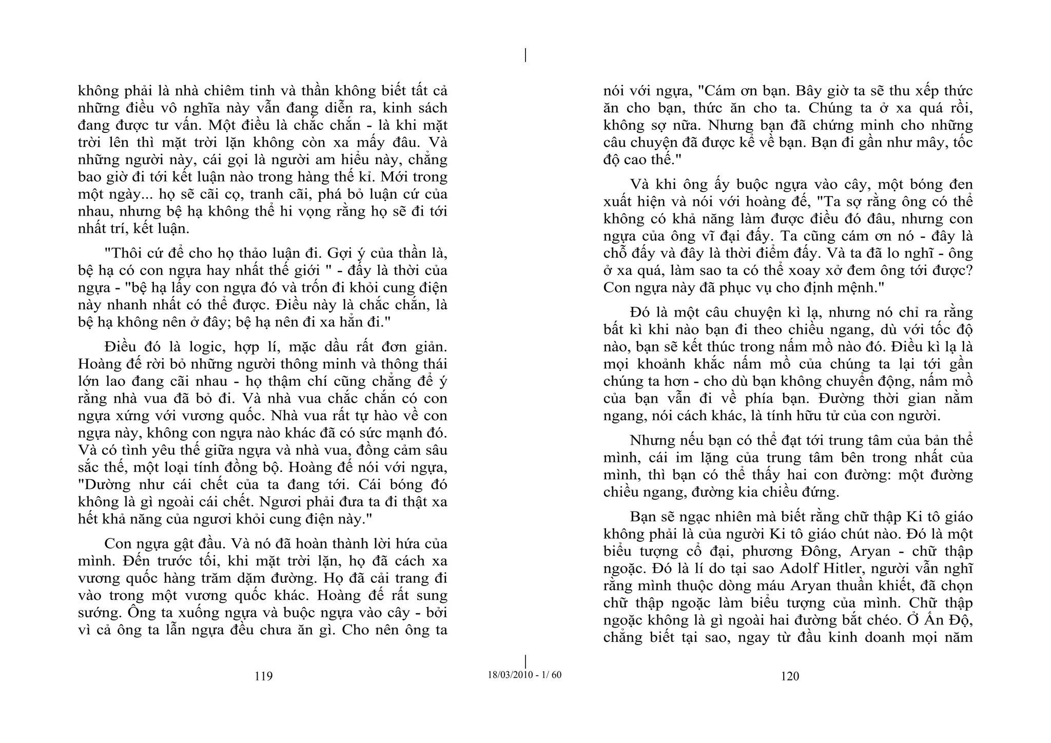 |
|
119 18/03/2010 - 1/ 60 120
không phải là nhà chiêm tinh và thần không biết tất cả
những điều vô nghĩa này vẫn đang diễn ra, kinh sách
đang được tư vấn. Một điều là chắc chắn - là khi mặt
trời lên thì mặt trời lặn không còn xa mấy đâu. Và
những người này, cái gọi là người am hiểu này, chẳng
bao giờ đi tới kết luận nào trong hàng thế kỉ. Mới trong
một ngày... họ sẽ cãi cọ, tranh cãi, phá bỏ luận cứ của
nhau, nhưng bệ hạ không thể hi vọng rằng họ sẽ đi tới
nhất trí, kết luận.
"Thôi cứ để cho họ thảo luận đi. Gợi ý của thần là,
bệ hạ có con ngựa hay nhất thế giới " - đấy là thời của
ngựa - "bệ hạ lấy con ngựa đó và trốn đi khỏi cung điện
này nhanh nhất có thể được. Điều này là chắc chắn, là
bệ hạ không nên ở đây; bệ hạ nên đi xa hẳn đi."
Điều đó là logic, hợp lí, mặc dầu rất đơn giản.
Hoàng đế rời bỏ những người thông minh và thông thái
lớn lao đang cãi nhau - họ thậm chí cũng chẳng để ý
rằng nhà vua đã bỏ đi. Và nhà vua chắc chắn có con
ngựa xứng với vương quốc. Nhà vua rất tự hào về con
ngựa này, không con ngựa nào khác đã có sức mạnh đó.
Và có tình yêu thế giữa ngựa và nhà vua, đồng cảm sâu
sắc thế, một loại tính đồng bộ. Hoàng đế nói với ngựa,
"Dường như cái chết của ta đang tới. Cái bóng đó
không là gì ngoài cái chết. Ngươi phải đưa ta đi thật xa
hết khả năng của ngươi khỏi cung điện này."
Con ngựa gật đầu. Và nó đã hoàn thành lời hứa của
mình. Đến trước tối, khi mặt trời lặn, họ đã cách xa
vương quốc hàng trăm dặm đường. Họ đã cải trang đi
vào trong một vương quốc khác. Hoàng đế rất sung
sướng. Ông ta xuống ngựa và buộc ngựa vào cây - bởi
vì cả ông ta lẫn ngựa đều chưa ăn gì. Cho nên ông ta
nói với ngựa, "Cám ơn bạn. Bây giờ ta sẽ thu xếp thức
ăn cho bạn, thức ăn cho ta. Chúng ta ở xa quá rồi,
không sợ nữa. Nhưng bạn đã chứng minh cho những
câu chuyện đã được kể về bạn. Bạn đi gần như mây, tốc
độ cao thế."
Và khi ông ấy buộc ngựa vào cây, một bóng đen
xuất hiện và nói với hoàng đế, "Ta sợ rằng ông có thể
không có khả năng làm được điều đó đâu, nhưng con
ngựa của ông vĩ đại đấy. Ta cũng cám ơn nó - đây là
chỗ đấy và đây là thời điểm đấy. Và ta đã lo nghĩ - ông
ở xa quá, làm sao ta có thể xoay xở đem ông tới được?
Con ngựa này đã phục vụ cho định mệnh."
Đó là một câu chuyện kì lạ, nhưng nó chỉ ra rằng
bất kì khi nào bạn đi theo chiều ngang, dù với tốc độ
nào, bạn sẽ kết thúc trong nấm mồ nào đó. Điều kì lạ là
mọi khoảnh khắc nấm mồ của chúng ta lại tới gần
chúng ta hơn - cho dù bạn không chuyển động, nấm mồ
của bạn vẫn đi về phía bạn. Đường thời gian nằm
ngang, nói cách khác, là tính hữu tử của con người.
Nhưng nếu bạn có thể đạt tới trung tâm của bản thể
mình, cái im lặng của trung tâm bên trong nhất của
mình, thì bạn có thể thấy hai con đường: một đường
chiều ngang, đường kia chiều đứng.
Bạn sẽ ngạc nhiên mà biết rằng chữ thập Ki tô giáo
không phải là của người Ki tô giáo chút nào. Đó là một
biểu tượng cổ đại, phương Đông, Aryan - chữ thập
ngoặc. Đó là lí do tại sao Adolf Hitler, người vẫn nghĩ
rằng mình thuộc dòng máu Aryan thuần khiết, đã chọn
chữ thập ngoặc làm biểu tượng của mình. Chữ thập
ngoặc không là gì ngoài hai đường bắt chéo. Ở Ấn Độ,
chẳng biết tại sao, ngay từ đầu kinh doanh mọi năm
 