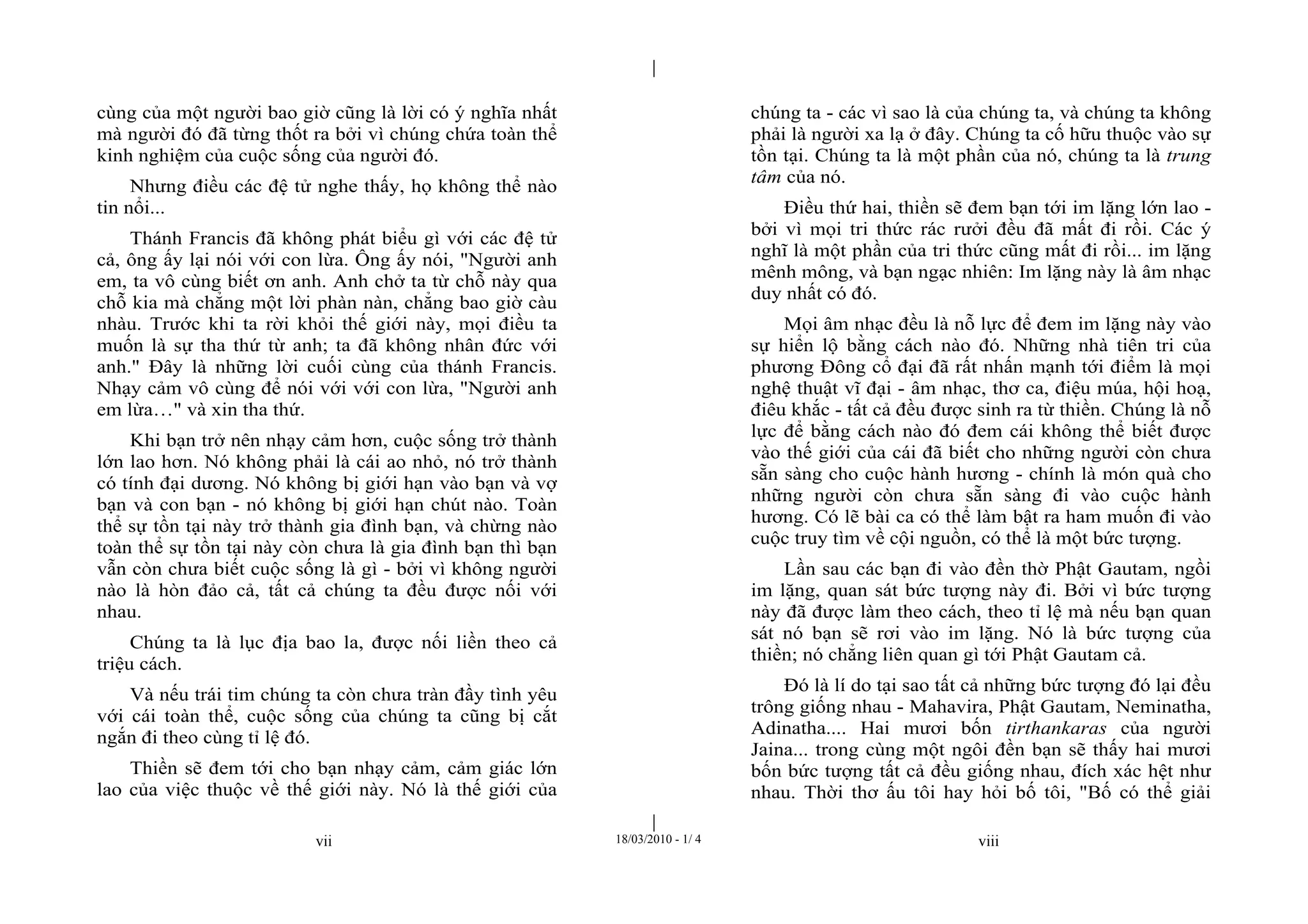 |
|
vii 18/03/2010 - 1/ 4 viii
cùng của một người bao giờ cũng là lời có ý nghĩa nhất
mà người đó đã từng thốt ra bởi vì chúng chứa toàn thể
kinh nghiệm của cuộc sống của người đó.
Nhưng điều các đệ tử nghe thấy, họ không thể nào
tin nổi...
Thánh Francis đã không phát biểu gì với các đệ tử
cả, ông ấy lại nói với con lừa. Ông ấy nói, "Người anh
em, ta vô cùng biết ơn anh. Anh chở ta từ chỗ này qua
chỗ kia mà chẳng một lời phàn nàn, chẳng bao giờ càu
nhàu. Trước khi ta rời khỏi thế giới này, mọi điều ta
muốn là sự tha thứ từ anh; ta đã không nhân đức với
anh." Đây là những lời cuối cùng của thánh Francis.
Nhạy cảm vô cùng để nói với với con lừa, "Người anh
em lừa…" và xin tha thứ.
Khi bạn trở nên nhạy cảm hơn, cuộc sống trở thành
lớn lao hơn. Nó không phải là cái ao nhỏ, nó trở thành
có tính đại dương. Nó không bị giới hạn vào bạn và vợ
bạn và con bạn - nó không bị giới hạn chút nào. Toàn
thể sự tồn tại này trở thành gia đình bạn, và chừng nào
toàn thể sự tồn tại này còn chưa là gia đình bạn thì bạn
vẫn còn chưa biết cuộc sống là gì - bởi vì không người
nào là hòn đảo cả, tất cả chúng ta đều được nối với
nhau.
Chúng ta là lục địa bao la, được nối liền theo cả
triệu cách.
Và nếu trái tim chúng ta còn chưa tràn đầy tình yêu
với cái toàn thể, cuộc sống của chúng ta cũng bị cắt
ngắn đi theo cùng tỉ lệ đó.
Thiền sẽ đem tới cho bạn nhạy cảm, cảm giác lớn
lao của việc thuộc về thế giới này. Nó là thế giới của
chúng ta - các vì sao là của chúng ta, và chúng ta không
phải là người xa lạ ở đây. Chúng ta cố hữu thuộc vào sự
tồn tại. Chúng ta là một phần của nó, chúng ta là trung
tâm của nó.
Điều thứ hai, thiền sẽ đem bạn tới im lặng lớn lao -
bởi vì mọi tri thức rác rưởi đều đã mất đi rồi. Các ý
nghĩ là một phần của tri thức cũng mất đi rồi... im lặng
mênh mông, và bạn ngạc nhiên: Im lặng này là âm nhạc
duy nhất có đó.
Mọi âm nhạc đều là nỗ lực để đem im lặng này vào
sự hiển lộ bằng cách nào đó. Những nhà tiên tri của
phương Đông cổ đại đã rất nhấn mạnh tới điểm là mọi
nghệ thuật vĩ đại - âm nhạc, thơ ca, điệu múa, hội hoạ,
điêu khắc - tất cả đều được sinh ra từ thiền. Chúng là nỗ
lực để bằng cách nào đó đem cái không thể biết được
vào thế giới của cái đã biết cho những người còn chưa
sẵn sàng cho cuộc hành hương - chính là món quà cho
những người còn chưa sẵn sàng đi vào cuộc hành
hương. Có lẽ bài ca có thể làm bật ra ham muốn đi vào
cuộc truy tìm về cội nguồn, có thể là một bức tượng.
Lần sau các bạn đi vào đền thờ Phật Gautam, ngồi
im lặng, quan sát bức tượng này đi. Bởi vì bức tượng
này đã được làm theo cách, theo tỉ lệ mà nếu bạn quan
sát nó bạn sẽ rơi vào im lặng. Nó là bức tượng của
thiền; nó chẳng liên quan gì tới Phật Gautam cả.
Đó là lí do tại sao tất cả những bức tượng đó lại đều
trông giống nhau - Mahavira, Phật Gautam, Neminatha,
Adinatha.... Hai mươi bốn tirthankaras của người
Jaina... trong cùng một ngôi đền bạn sẽ thấy hai mươi
bốn bức tượng tất cả đều giống nhau, đích xác hệt như
nhau. Thời thơ ấu tôi hay hỏi bố tôi, "Bố có thể giải
 