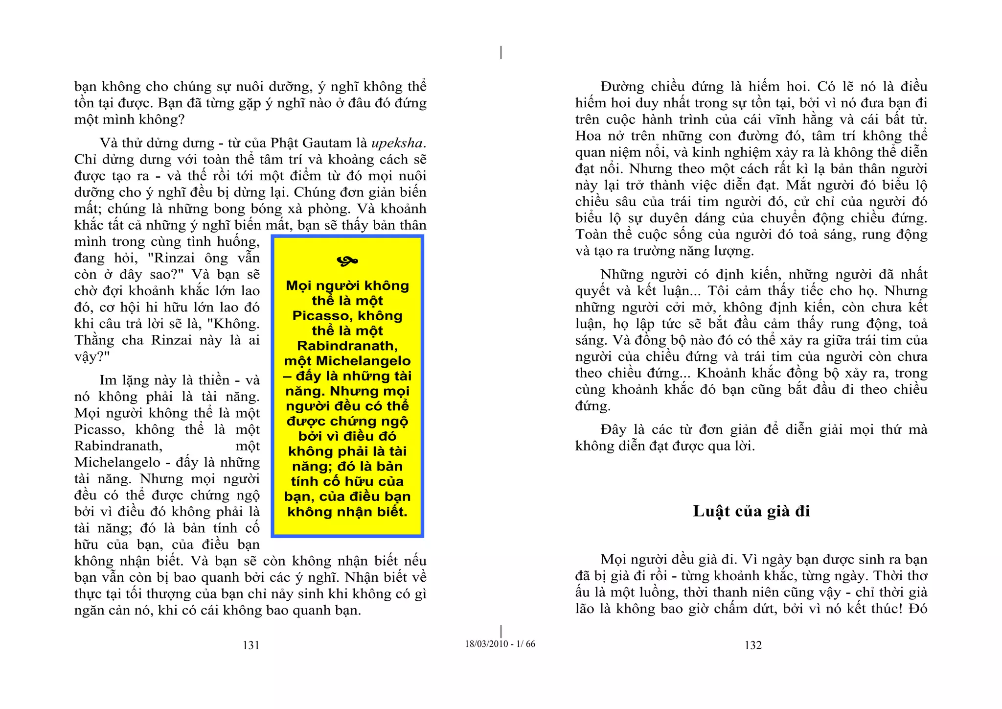 |
|
131 18/03/2010 - 1/ 66 132
bạn không cho chúng sự nuôi dưỡng, ý nghĩ không thể
tồn tại được. Bạn đã từng gặp ý nghĩ nào ở đâu đó đứng
một mình không?
Và thử dửng dưng - từ của Phật Gautam là upeksha.
Chỉ dửng dưng với toàn thể tâm trí và khoảng cách sẽ
được tạo ra - và thế rồi tới một điểm từ đó mọi nuôi
dưỡng cho ý nghĩ đều bị dừng lại. Chúng đơn giản biến
mất; chúng là những bong bóng xà phòng. Và khoảnh
khắc tất cả những ý nghĩ biến mất, bạn sẽ thấy bản thân
mình trong cùng tình huống,
đang hỏi, "Rinzai ông vẫn
còn ở đây sao?" Và bạn sẽ
chờ đợi khoảnh khắc lớn lao
đó, cơ hội hi hữu lớn lao đó
khi câu trả lời sẽ là, "Không.
Thằng cha Rinzai này là ai
vậy?"
Im lặng này là thiền - và
nó không phải là tài năng.
Mọi người không thể là một
Picasso, không thể là một
Rabindranath, một
Michelangelo - đấy là những
tài năng. Nhưng mọi người
đều có thể được chứng ngộ
bởi vì điều đó không phải là
tài năng; đó là bản tính cố
hữu của bạn, của điều bạn
không nhận biết. Và bạn sẽ còn không nhận biết nếu
bạn vẫn còn bị bao quanh bởi các ý nghĩ. Nhận biết về
thực tại tối thượng của bạn chỉ nảy sinh khi không có gì
ngăn cản nó, khi có cái không bao quanh bạn.
Đường chiều đứng là hiếm hoi. Có lẽ nó là điều
hiếm hoi duy nhất trong sự tồn tại, bởi vì nó đưa bạn đi
trên cuộc hành trình của cái vĩnh hằng và cái bất tử.
Hoa nở trên những con đường đó, tâm trí không thể
quan niệm nổi, và kinh nghiệm xảy ra là không thể diễn
đạt nổi. Nhưng theo một cách rất kì lạ bản thân người
này lại trở thành việc diễn đạt. Mắt người đó biểu lộ
chiều sâu của trái tim người đó, cử chỉ của người đó
biểu lộ sự duyên dáng của chuyển động chiều đứng.
Toàn thể cuộc sống của người đó toả sáng, rung động
và tạo ra trường năng lượng.
Những người có định kiến, những người đã nhất
quyết và kết luận... Tôi cảm thấy tiếc cho họ. Nhưng
những người cởi mở, không định kiến, còn chưa kết
luận, họ lập tức sẽ bắt đầu cảm thấy rung động, toả
sáng. Và đồng bộ nào đó có thể xảy ra giữa trái tim của
người của chiều đứng và trái tim của người còn chưa
theo chiều đứng... Khoảnh khắc đồng bộ xảy ra, trong
cùng khoảnh khắc đó bạn cũng bắt đầu đi theo chiều
đứng.
Đây là các từ đơn giản để diễn giải mọi thứ mà
không diễn đạt được qua lời.
Luật của già đi
Mọi người đều già đi. Vì ngày bạn được sinh ra bạn
đã bị già đi rồi - từng khoảnh khắc, từng ngày. Thời thơ
ấu là một luồng, thời thanh niên cũng vậy - chỉ thời già
lão là không bao giờ chấm dứt, bởi vì nó kết thúc! Đó

Mọi người không
thể là một
Picasso, không
thể là một
Rabindranath,
một Michelangelo
– đấy là những tài
năng. Nhưng mọi
người đều có thể
được chứng ngộ
bởi vì điều đó
không phải là tài
năng; đó là bản
tính cố hữu của
bạn, của điều bạn
không nhận biết.
 