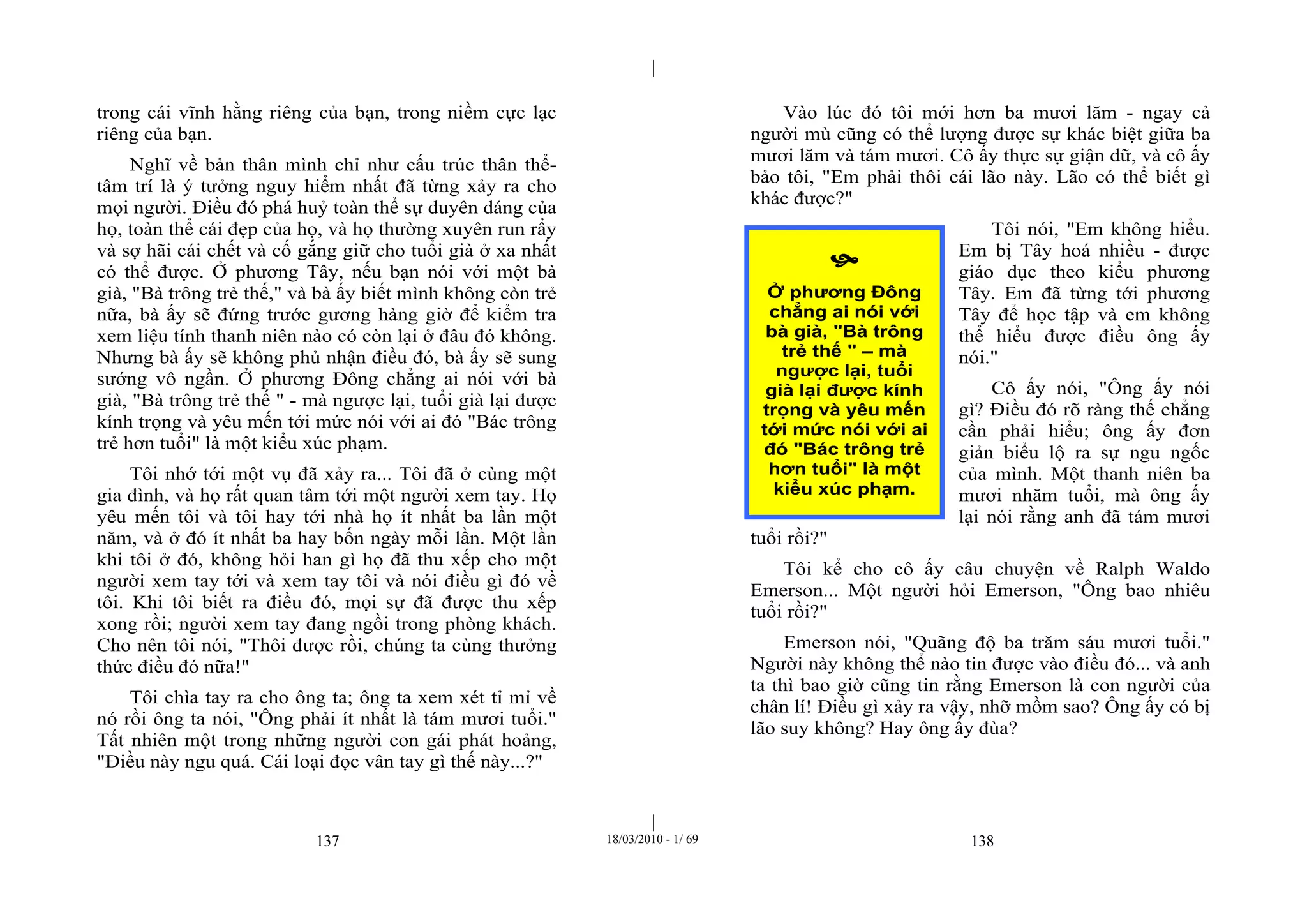 |
|
137 18/03/2010 - 1/ 69 138
trong cái vĩnh hằng riêng của bạn, trong niềm cực lạc
riêng của bạn.
Nghĩ về bản thân mình chỉ như cấu trúc thân thể-
tâm trí là ý tưởng nguy hiểm nhất đã từng xảy ra cho
mọi người. Điều đó phá huỷ toàn thể sự duyên dáng của
họ, toàn thể cái đẹp của họ, và họ thường xuyên run rẩy
và sợ hãi cái chết và cố gắng giữ cho tuổi già ở xa nhất
có thể được. Ở phương Tây, nếu bạn nói với một bà
già, "Bà trông trẻ thế," và bà ấy biết mình không còn trẻ
nữa, bà ấy sẽ đứng trước gương hàng giờ để kiểm tra
xem liệu tính thanh niên nào có còn lại ở đâu đó không.
Nhưng bà ấy sẽ không phủ nhận điều đó, bà ấy sẽ sung
sướng vô ngần. Ở phương Đông chẳng ai nói với bà
già, "Bà trông trẻ thế " - mà ngược lại, tuổi già lại được
kính trọng và yêu mến tới mức nói với ai đó "Bác trông
trẻ hơn tuổi" là một kiểu xúc phạm.
Tôi nhớ tới một vụ đã xảy ra... Tôi đã ở cùng một
gia đình, và họ rất quan tâm tới một người xem tay. Họ
yêu mến tôi và tôi hay tới nhà họ ít nhất ba lần một
năm, và ở đó ít nhất ba hay bốn ngày mỗi lần. Một lần
khi tôi ở đó, không hỏi han gì họ đã thu xếp cho một
người xem tay tới và xem tay tôi và nói điều gì đó về
tôi. Khi tôi biết ra điều đó, mọi sự đã được thu xếp
xong rồi; người xem tay đang ngồi trong phòng khách.
Cho nên tôi nói, "Thôi được rồi, chúng ta cùng thưởng
thức điều đó nữa!"
Tôi chìa tay ra cho ông ta; ông ta xem xét tỉ mỉ về
nó rồi ông ta nói, "Ông phải ít nhất là tám mươi tuổi."
Tất nhiên một trong những người con gái phát hoảng,
"Điều này ngu quá. Cái loại đọc vân tay gì thế này...?"
Vào lúc đó tôi mới hơn ba mươi lăm - ngay cả
người mù cũng có thể lượng được sự khác biệt giữa ba
mươi lăm và tám mươi. Cô ấy thực sự giận dữ, và cô ấy
bảo tôi, "Em phải thôi cái lão này. Lão có thể biết gì
khác được?"
Tôi nói, "Em không hiểu.
Em bị Tây hoá nhiều - được
giáo dục theo kiểu phương
Tây. Em đã từng tới phương
Tây để học tập và em không
thể hiểu được điều ông ấy
nói."
Cô ấy nói, "Ông ấy nói
gì? Điều đó rõ ràng thế chẳng
cần phải hiểu; ông ấy đơn
giản biểu lộ ra sự ngu ngốc
của mình. Một thanh niên ba
mươi nhăm tuổi, mà ông ấy
lại nói rằng anh đã tám mươi
tuổi rồi?"
Tôi kể cho cô ấy câu chuyện về Ralph Waldo
Emerson... Một người hỏi Emerson, "Ông bao nhiêu
tuổi rồi?"
Emerson nói, "Quãng độ ba trăm sáu mươi tuổi."
Người này không thể nào tin được vào điều đó... và anh
ta thì bao giờ cũng tin rằng Emerson là con người của
chân lí! Điều gì xảy ra vậy, nhỡ mồm sao? Ông ấy có bị
lão suy không? Hay ông ấy đùa?

Ở phương Đông
chẳng ai nói với
bà già, "Bà trông
trẻ thế " – mà
ngược lại, tuổi
già lại được kính
trọng và yêu mến
tới mức nói với ai
đó "Bác trông trẻ
hơn tuổi" là một
kiểu xúc phạm.
 