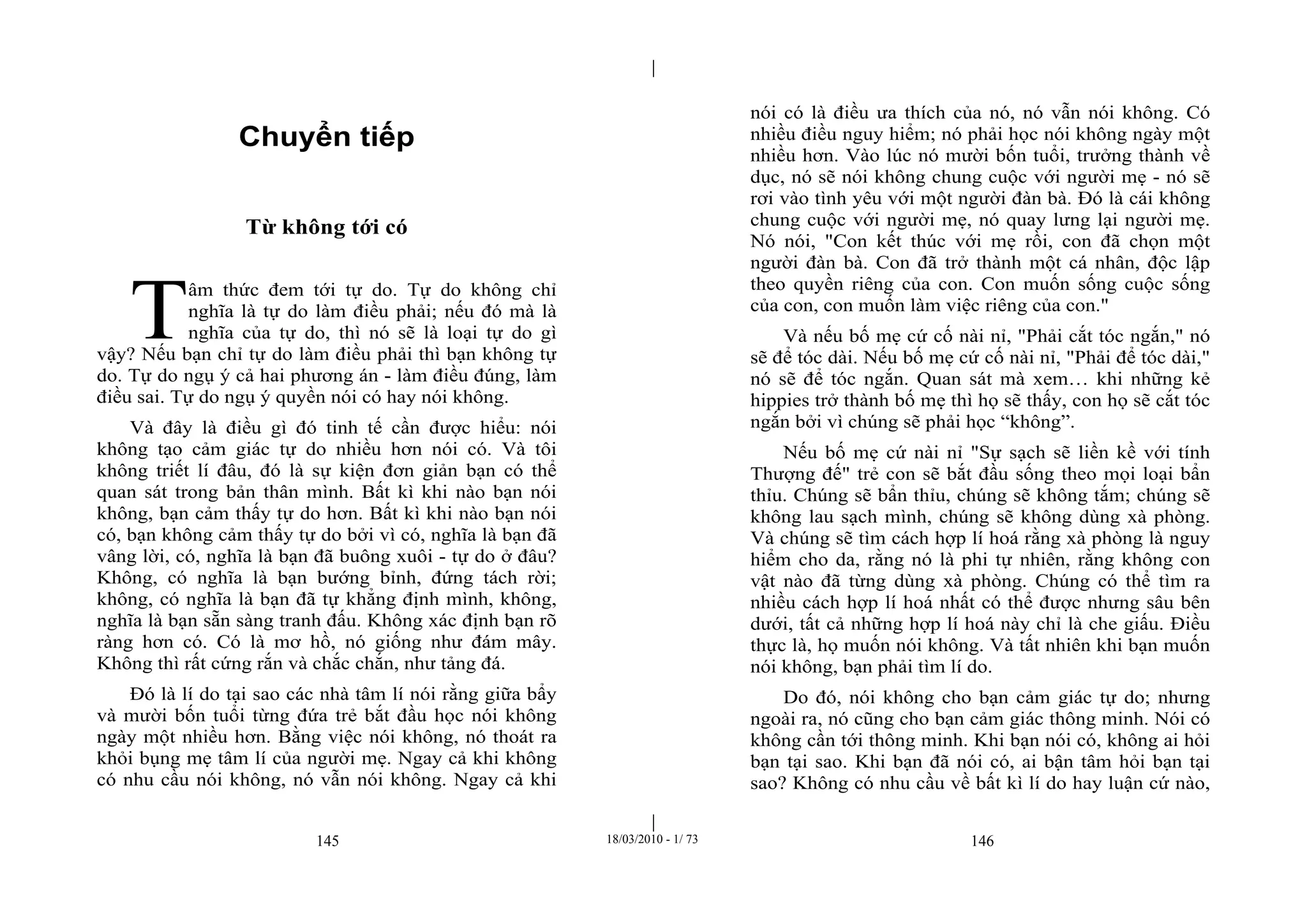 |
|
145 18/03/2010 - 1/ 73 146
Chuyển tiếp
Từ không tới có
âm thức đem tới tự do. Tự do không chỉ
nghĩa là tự do làm điều phải; nếu đó mà là
nghĩa của tự do, thì nó sẽ là loại tự do gì
vậy? Nếu bạn chỉ tự do làm điều phải thì bạn không tự
do. Tự do ngụ ý cả hai phương án - làm điều đúng, làm
điều sai. Tự do ngụ ý quyền nói có hay nói không.
Và đây là điều gì đó tinh tế cần được hiểu: nói
không tạo cảm giác tự do nhiều hơn nói có. Và tôi
không triết lí đâu, đó là sự kiện đơn giản bạn có thể
quan sát trong bản thân mình. Bất kì khi nào bạn nói
không, bạn cảm thấy tự do hơn. Bất kì khi nào bạn nói
có, bạn không cảm thấy tự do bởi vì có, nghĩa là bạn đã
vâng lời, có, nghĩa là bạn đã buông xuôi - tự do ở đâu?
Không, có nghĩa là bạn bướng bỉnh, đứng tách rời;
không, có nghĩa là bạn đã tự khẳng định mình, không,
nghĩa là bạn sẵn sàng tranh đấu. Không xác định bạn rõ
ràng hơn có. Có là mơ hồ, nó giống như đám mây.
Không thì rất cứng rắn và chắc chắn, như tảng đá.
Đó là lí do tại sao các nhà tâm lí nói rằng giữa bẩy
và mười bốn tuổi từng đứa trẻ bắt đầu học nói không
ngày một nhiều hơn. Bằng việc nói không, nó thoát ra
khỏi bụng mẹ tâm lí của người mẹ. Ngay cả khi không
có nhu cầu nói không, nó vẫn nói không. Ngay cả khi
nói có là điều ưa thích của nó, nó vẫn nói không. Có
nhiều điều nguy hiểm; nó phải học nói không ngày một
nhiều hơn. Vào lúc nó mười bốn tuổi, trưởng thành về
dục, nó sẽ nói không chung cuộc với người mẹ - nó sẽ
rơi vào tình yêu với một người đàn bà. Đó là cái không
chung cuộc với người mẹ, nó quay lưng lại người mẹ.
Nó nói, "Con kết thúc với mẹ rồi, con đã chọn một
người đàn bà. Con đã trở thành một cá nhân, độc lập
theo quyền riêng của con. Con muốn sống cuộc sống
của con, con muốn làm việc riêng của con."
Và nếu bố mẹ cứ cố nài nỉ, "Phải cắt tóc ngắn," nó
sẽ để tóc dài. Nếu bố mẹ cứ cố nài nỉ, "Phải để tóc dài,"
nó sẽ để tóc ngắn. Quan sát mà xem… khi những kẻ
hippies trở thành bố mẹ thì họ sẽ thấy, con họ sẽ cắt tóc
ngắn bởi vì chúng sẽ phải học “không”.
Nếu bố mẹ cứ nài nỉ "Sự sạch sẽ liền kề với tính
Thượng đế" trẻ con sẽ bắt đầu sống theo mọi loại bẩn
thỉu. Chúng sẽ bẩn thỉu, chúng sẽ không tắm; chúng sẽ
không lau sạch mình, chúng sẽ không dùng xà phòng.
Và chúng sẽ tìm cách hợp lí hoá rằng xà phòng là nguy
hiểm cho da, rằng nó là phi tự nhiên, rằng không con
vật nào đã từng dùng xà phòng. Chúng có thể tìm ra
nhiều cách hợp lí hoá nhất có thể được nhưng sâu bên
dưới, tất cả những hợp lí hoá này chỉ là che giấu. Điều
thực là, họ muốn nói không. Và tất nhiên khi bạn muốn
nói không, bạn phải tìm lí do.
Do đó, nói không cho bạn cảm giác tự do; nhưng
ngoài ra, nó cũng cho bạn cảm giác thông minh. Nói có
không cần tới thông minh. Khi bạn nói có, không ai hỏi
bạn tại sao. Khi bạn đã nói có, ai bận tâm hỏi bạn tại
sao? Không có nhu cầu về bất kì lí do hay luận cứ nào,
T
 