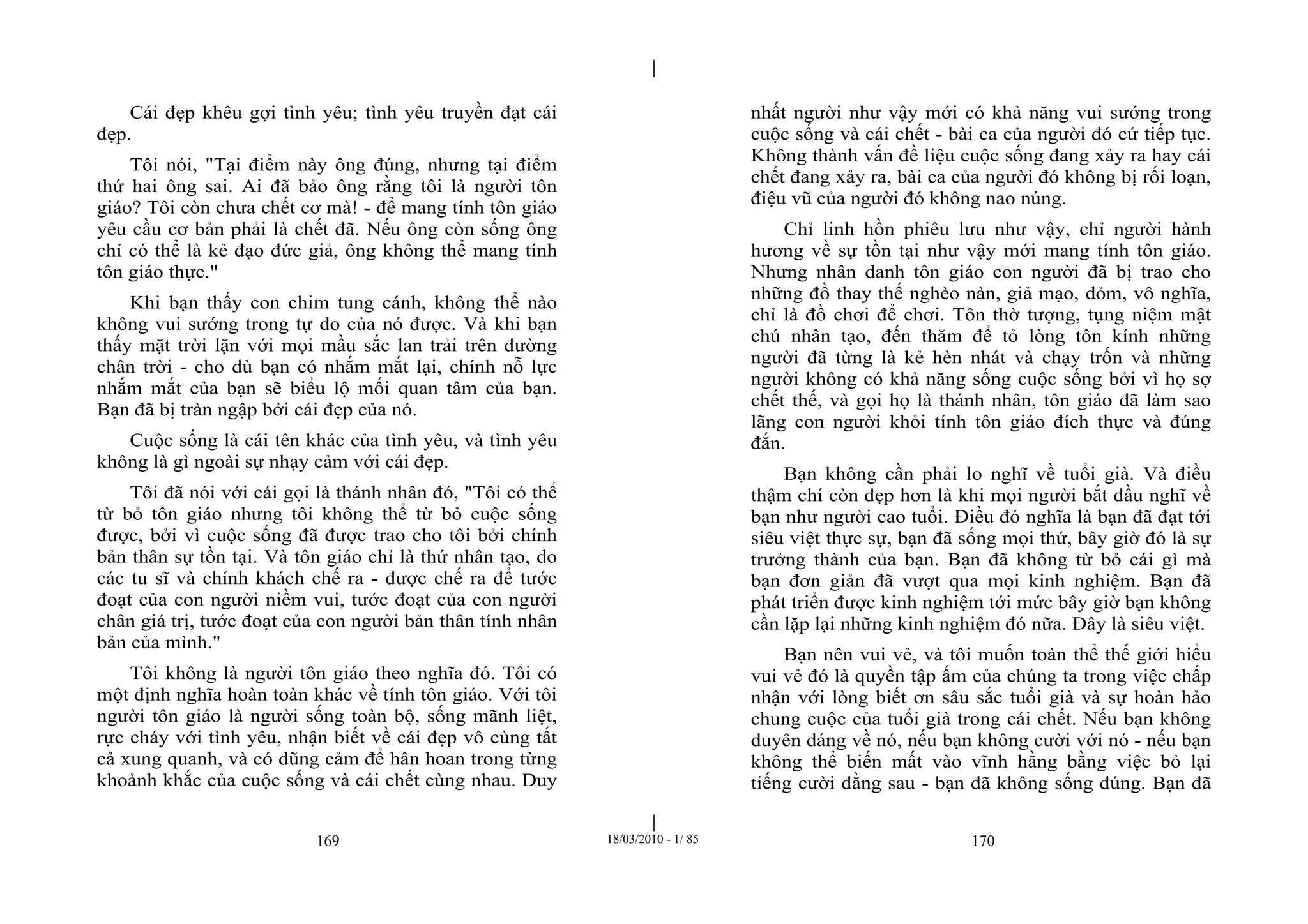|
|
169 18/03/2010 - 1/ 85 170
Cái đẹp khêu gợi tình yêu; tình yêu truyền đạt cái
đẹp.
Tôi nói, "Tại điểm này ông đúng, nhưng tại điểm
thứ hai ông sai. Ai đã bảo ông rằng tôi là người tôn
giáo? Tôi còn chưa chết cơ mà! - để mang tính tôn giáo
yêu cầu cơ bản phải là chết đã. Nếu ông còn sống ông
chỉ có thể là kẻ đạo đức giả, ông không thể mang tính
tôn giáo thực."
Khi bạn thấy con chim tung cánh, không thể nào
không vui sướng trong tự do của nó được. Và khi bạn
thấy mặt trời lặn với mọi mầu sắc lan trải trên đường
chân trời - cho dù bạn có nhắm mắt lại, chính nỗ lực
nhắm mắt của bạn sẽ biểu lộ mối quan tâm của bạn.
Bạn đã bị tràn ngập bởi cái đẹp của nó.
Cuộc sống là cái tên khác của tình yêu, và tình yêu
không là gì ngoài sự nhạy cảm với cái đẹp.
Tôi đã nói với cái gọi là thánh nhân đó, "Tôi có thể
từ bỏ tôn giáo nhưng tôi không thể từ bỏ cuộc sống
được, bởi vì cuộc sống đã được trao cho tôi bởi chính
bản thân sự tồn tại. Và tôn giáo chỉ là thứ nhân tạo, do
các tu sĩ và chính khách chế ra - được chế ra để tước
đoạt của con người niềm vui, tước đoạt của con người
chân giá trị, tước đoạt của con người bản thân tính nhân
bản của mình."
Tôi không là người tôn giáo theo nghĩa đó. Tôi có
một định nghĩa hoàn toàn khác về tính tôn giáo. Với tôi
người tôn giáo là người sống toàn bộ, sống mãnh liệt,
rực cháy với tình yêu, nhận biết về cái đẹp vô cùng tất
cả xung quanh, và có dũng cảm để hân hoan trong từng
khoảnh khắc của cuộc sống và cái chết cùng nhau. Duy
nhất người như vậy mới có khả năng vui sướng trong
cuộc sống và cái chết - bài ca của người đó cứ tiếp tục.
Không thành vấn đề liệu cuộc sống đang xảy ra hay cái
chết đang xảy ra, bài ca của người đó không bị rối loạn,
điệu vũ của người đó không nao núng.
Chỉ linh hồn phiêu lưu như vậy, chỉ người hành
hương về sự tồn tại như vậy mới mang tính tôn giáo.
Nhưng nhân danh tôn giáo con người đã bị trao cho
những đồ thay thế nghèo nàn, giả mạo, dỏm, vô nghĩa,
chỉ là đồ chơi để chơi. Tôn thờ tượng, tụng niệm mật
chú nhân tạo, đến thăm để tỏ lòng tôn kính những
người đã từng là kẻ hèn nhát và chạy trốn và những
người không có khả năng sống cuộc sống bởi vì họ sợ
chết thế, và gọi họ là thánh nhân, tôn giáo đã làm sao
lãng con người khỏi tính tôn giáo đích thực và đúng
đắn.
Bạn không cần phải lo nghĩ về tuổi già. Và điều
thậm chí còn đẹp hơn là khi mọi người bắt đầu nghĩ về
bạn như người cao tuổi. Điều đó nghĩa là bạn đã đạt tới
siêu việt thực sự, bạn đã sống mọi thứ, bây giờ đó là sự
trưởng thành của bạn. Bạn đã không từ bỏ cái gì mà
bạn đơn giản đã vượt qua mọi kinh nghiệm. Bạn đã
phát triển được kinh nghiệm tới mức bây giờ bạn không
cần lặp lại những kinh nghiệm đó nữa. Đây là siêu việt.
Bạn nên vui vẻ, và tôi muốn toàn thể thế giới hiểu
vui vẻ đó là quyền tập ấm của chúng ta trong việc chấp
nhận với lòng biết ơn sâu sắc tuổi già và sự hoàn hảo
chung cuộc của tuổi già trong cái chết. Nếu bạn không
duyên dáng về nó, nếu bạn không cười với nó - nếu bạn
không thể biến mất vào vĩnh hằng bằng việc bỏ lại
tiếng cười đằng sau - bạn đã không sống đúng. Bạn đã
 