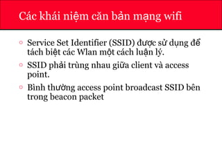 ATHENA
Các khái ni m căn b n m ng wifiệ ả ạ
o Service Set Identifier (SSID) đ c s d ng đượ ử ụ ể
tách bi t các Wlan m t cách lu n lý.ệ ộ ậ
o SSID ph i trùng nhau gi a client và accessả ữ
point.
o Bình th ng access point broadcast SSID bênườ
trong beacon packet
 