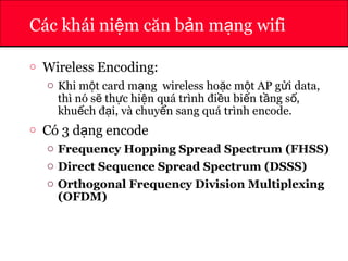 ATHENA
Các khái ni m căn b n m ng wifiệ ả ạ
o Wireless Encoding:
o Khi m t card m ng wireless ho c m t AP g i data,ộ ạ ặ ộ ử
thì nó s th c hi n quá trình đi u bi n t ng s ,ẽ ự ệ ề ế ầ ố
khu ch đ i, và chuy n sang quá trình encode.ế ạ ể
o Có 3 d ng encodeạ
o Frequency Hopping Spread Spectrum (FHSS)
o Direct Sequence Spread Spectrum (DSSS)
o Orthogonal Frequency Division Multiplexing
(OFDM)
 