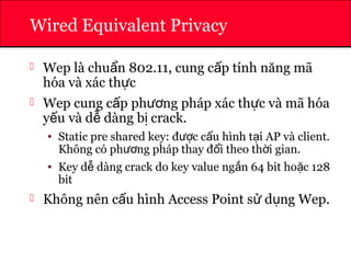 ATHENA
Wired Equivalent Privacy
 Wep là chu n 802.11, cung c p tính năng mãẩ ấ
hóa và xác th cự
 Wep cung c p ph ng pháp xác th c và mã hóaấ ươ ự
y u và d dàng b crack.ế ễ ị
• Static pre shared key: đ c c u hình t i AP và client.ượ ấ ạ
Không có ph ng pháp thay đ i theo th i gian.ươ ổ ờ
• Key d dàng crack do key value ng n 64 bit ho c 128ễ ắ ặ
bit
 Không nên c u hình Access Point s d ng Wep.ấ ử ụ
 