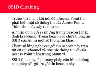 ATHENA
SSID Cloaking
 Tr c khi client k t n i đ n Access Point thìướ ế ố ế
ph i bi t m t s thông tin c a Access Point.ả ế ộ ố ủ
Ti n trình này x y ra nh sau:ế ả ư
 AP m c đ nh g i ra nh ng frame beacon ( m cặ ị ử ữ ặ
đ nh là 100ms). Trong beacon có ch a thông tinị ứ
SSID c a AP và m t s thông tin khác.ủ ộ ố
 Client s l ng nghe các gói tin beacon này trênẽ ắ
t t c các channel và h c các thông tin v c aấ ả ọ ề ủ
Access Point n m trong ph m vi.ằ ạ
 SSID Cloaking là ph ng pháp c u hình khôngươ ấ
cho phép AP g i ra gói tin beacon này.ử
 