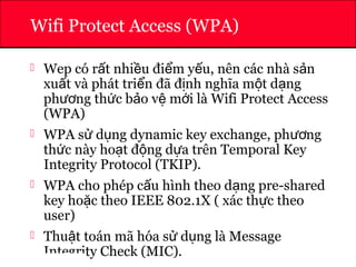 ATHENA
Wifi Protect Access (WPA)
 Wep có r t nhi u đi m y u, nên các nhà s nấ ề ể ế ả
xu t và phát tri n đã đ nh nghĩa m t d ngấ ể ị ộ ạ
ph ng th c b o v m i là Wifi Protect Accessươ ứ ả ệ ớ
(WPA)
 WPA s d ng dynamic key exchange, ph ngử ụ ươ
th c này ho t đ ng d a trên Temporal Keyứ ạ ộ ự
Integrity Protocol (TKIP).
 WPA cho phép c u hình theo d ng pre-sharedấ ạ
key ho c theo IEEE 802.1X ( xác th c theoặ ự
user)
 Thu t toán mã hóa s d ng là Messageậ ử ụ
Integrity Check (MIC).
 