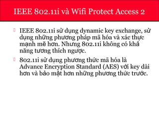 ATHENA
IEEE 802.11i và Wifi Protect Access 2
 IEEE 802.11i s d ng dynamic key exchange, sử ụ ử
d ng nh ng ph ng pháp mã hóa và xác th cụ ữ ươ ự
m nh m h n. Nh ng 802.11i không có khạ ẽ ơ ư ả
năng t ng thích ng c.ươ ượ
 802.11i s d ng ph ng th c mã hóa làử ụ ươ ứ
Advance Encryption Standard (AES) v i key dàiớ
h n và b o m t h n nh ng ph ng th c tr c.ơ ả ậ ơ ữ ươ ứ ướ
 