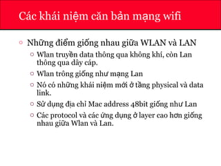 ATHENA
Các khái ni m căn b n m ng wifiệ ả ạ
o Nh ng đi m gi ng nhau gi a WLAN và LANữ ể ố ữ
o Wlan truy n data thông qua không khí, còn Lanề
thông qua dây cáp.
o Wlan trông gi ng nh m ng Lanố ư ạ
o Nó có nh ng khái ni m m i t ng physical và dataữ ệ ớ ở ầ
link.
o S d ng đ a ch Mac address 48bit gi ng nh Lanử ụ ị ỉ ố ư
o Các protocol và các ng d ng layer cao h n gi ngứ ụ ở ơ ố
nhau gi a Wlan và Lan.ữ
 
