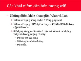 ATHENA
Các khái ni m căn b n m ng wifiệ ả ạ
o Nh ng đi m khác nhau gi a Wlan và Lanữ ể ữ
o Wlan s d ng sóng radio t ng physical.ử ụ ở ầ
o Wlan s d ng CSMA/CA thay vì CSMA/CD đ truyử ụ ể
c p network.ậ
o S d ng sóng radio s có m t s l i mà ta khôngử ụ ẽ ộ ố ỗ
th y nó trong m ng có dây:ấ ạ
o Đ bao ph c a sóng.ộ ủ ủ
o G i cùng lúc nhi u đ ng.ử ề ườ
o Đ nhi u.ộ ễ
 