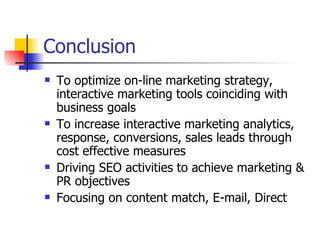 Conclusion To optimize on-line marketing strategy, interactive marketing tools coinciding with business goals To increase interactive marketing analytics, response, conversions, sales leads through cost effective measures Driving SEO activities to achieve marketing & PR objectives Focusing on content match, E-mail, Direct  