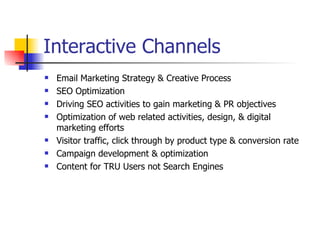Interactive Channels Email Marketing Strategy & Creative Process SEO Optimization Driving SEO activities to gain marketing & PR objectives Optimization of web related activities, design, & digital marketing efforts Visitor traffic, click through by product type & conversion rate Campaign development & optimization Content for TRU Users not Search Engines 