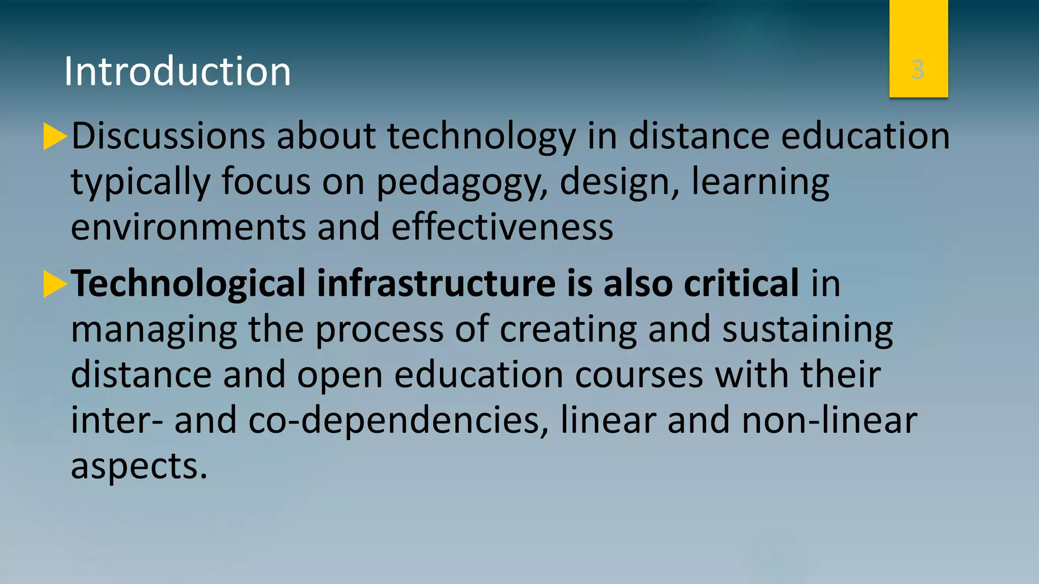 Introduction
Discussions about technology in distance education
typically focus on pedagogy, design, learning
environments and effectiveness
Technological infrastructure is also critical in
managing the process of creating and sustaining
distance and open education courses with their
inter- and co-dependencies, linear and non-linear
aspects.
3
 