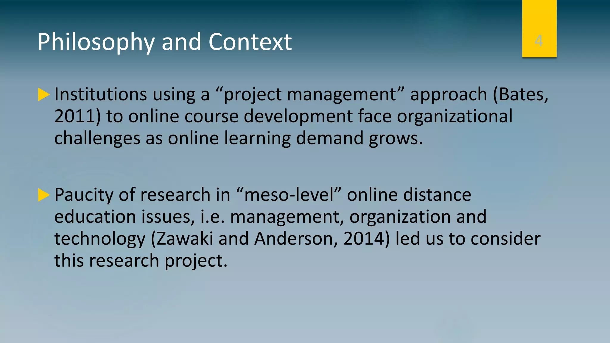 Philosophy and Context
 Institutions using a “project management” approach (Bates,
2011) to online course development face organizational
challenges as online learning demand grows.
 Paucity of research in “meso-level” online distance
education issues, i.e. management, organization and
technology (Zawaki and Anderson, 2014) led us to consider
this research project.
4
 