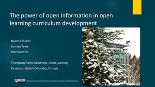 The power of open information in open
learning curriculum development
Naomi Cloutier
Carolyn Teare
Irwin DeVries
Thompson Rivers University, Open Learning
Kamloops, British Columbia, Canada
https://creativecommons.org/licenses/by/4.0/legalcode
 