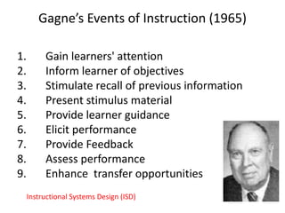 Gagne’s Events of Instruction (1965)
1. Gain learners' attention
2. Inform learner of objectives
3. Stimulate recall of previous information
4. Present stimulus material
5. Provide learner guidance
6. Elicit performance
7. Provide Feedback
8. Assess performance
9. Enhance transfer opportunities
Instructional Systems Design (ISD)
 
