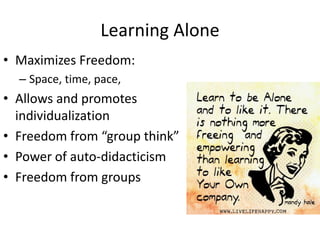 Learning Alone
• Maximizes Freedom:
– Space, time, pace,
• Allows and promotes
individualization
• Freedom from “group think”
• Power of auto-didacticism
• Freedom from groups
 