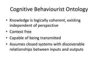 Cognitive Behaviourist Ontology
• Knowledge is logically coherent, existing
independent of perspective
• Context free
• Capable of being transmitted
• Assumes closed systems with discoverable
relationships between inputs and outputs
 