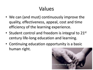 Values
• We can (and must) continuously improve the
quality, effectiveness, appeal, cost and time
efficiency of the learning experience.
• Student control and freedom is integral to 21st
century life-long education and learning.
• Continuing education opportunity is a basic
human right.
 