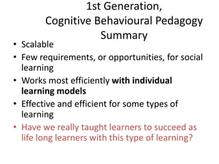 1st Generation,
Cognitive Behavioural Pedagogy
Summary
• Scalable
• Few requirements, or opportunities, for social
learning
• Works most efficiently with individual
learning models
• Effective and efficient for some types of
learning
• Have we really taught learners to succeed as
life long learners with this type of learning?
 