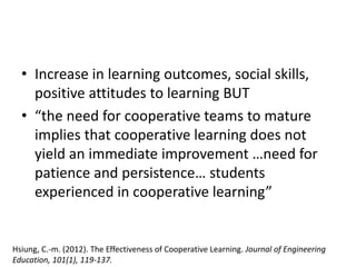 • Increase in learning outcomes, social skills,
positive attitudes to learning BUT
• “the need for cooperative teams to mature
implies that cooperative learning does not
yield an immediate improvement …need for
patience and persistence… students
experienced in cooperative learning”
Hsiung, C.-m. (2012). The Effectiveness of Cooperative Learning. Journal of Engineering
Education, 101(1), 119-137.
 