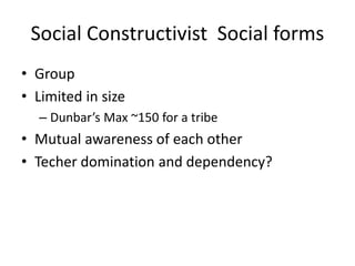 Social Constructivist Social forms
• Group
• Limited in size
– Dunbar’s Max ~150 for a tribe
• Mutual awareness of each other
• Techer domination and dependency?
 