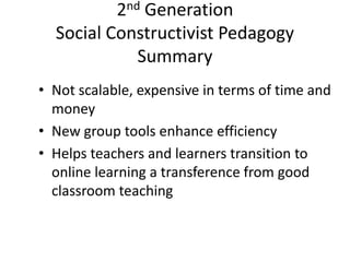 2nd Generation
Social Constructivist Pedagogy
Summary
• Not scalable, expensive in terms of time and
money
• New group tools enhance efficiency
• Helps teachers and learners transition to
online learning a transference from good
classroom teaching
 